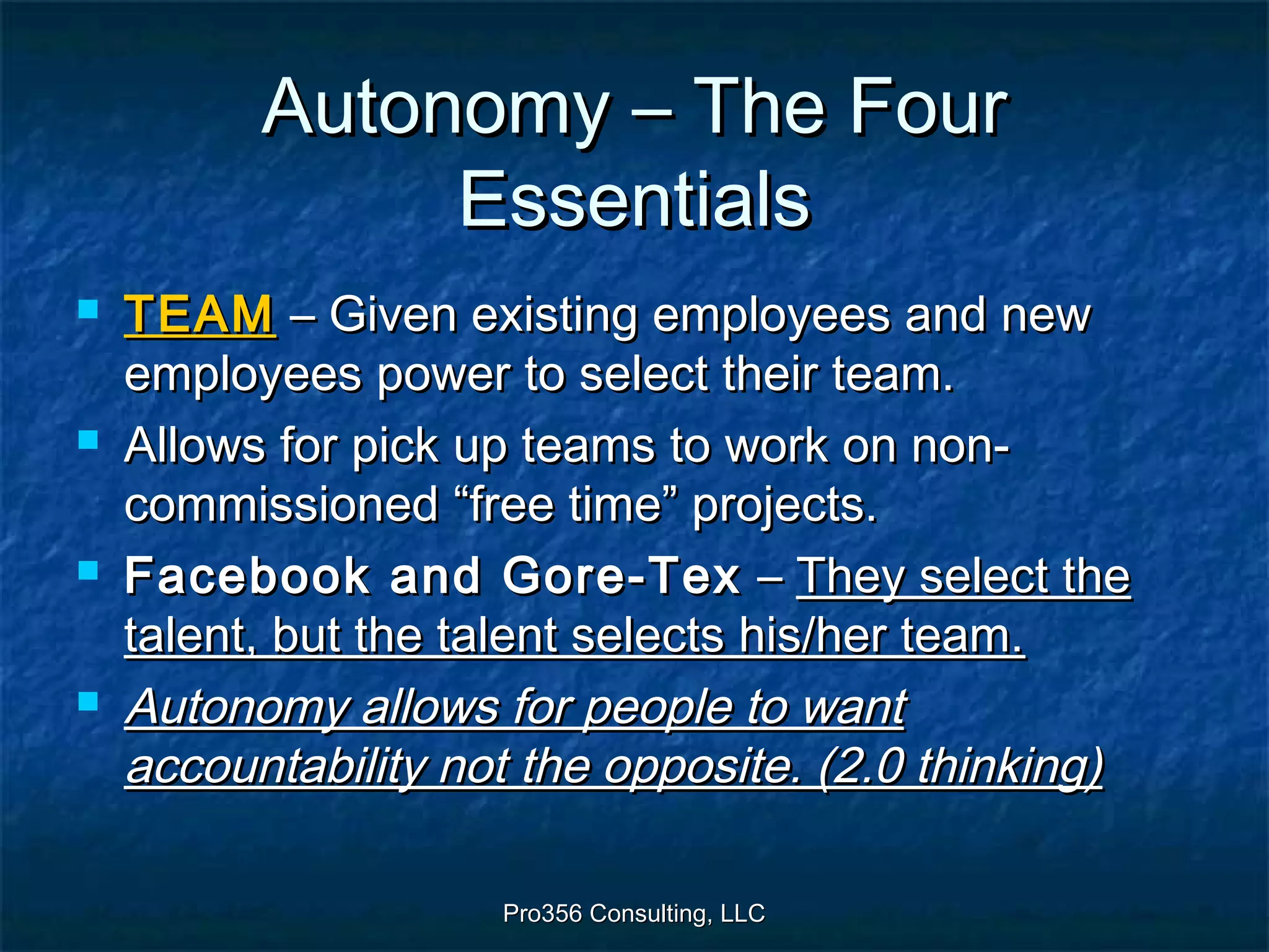 Pro356 Consulting, LLCPro356 Consulting, LLC
Autonomy – The FourAutonomy – The Four
EssentialsEssentials
 TEAMTEAM – Given existing employees and new– Given existing employees and new
employees power to select their team.employees power to select their team.
 Allows for pick up teams to work on non-Allows for pick up teams to work on non-
commissioned “free time” projects.commissioned “free time” projects.
 Facebook and Gore-TexFacebook and Gore-Tex –– They select theThey select the
talent, but the talent selects his/her team.talent, but the talent selects his/her team.
 Autonomy allows for people to wantAutonomy allows for people to want
accountability not the opposite. (2.0 thinking)accountability not the opposite. (2.0 thinking)
 