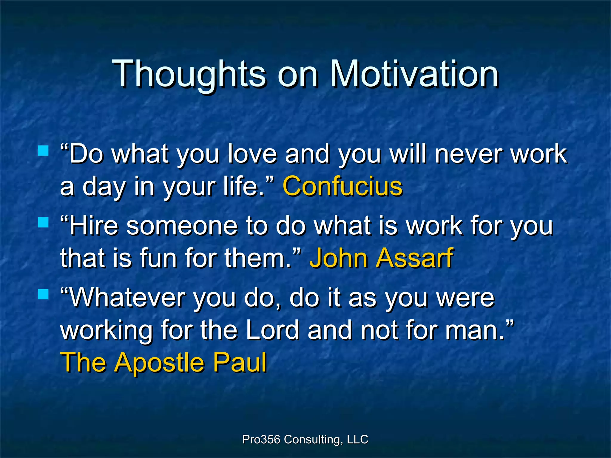 Pro356 Consulting, LLCPro356 Consulting, LLC
Thoughts on MotivationThoughts on Motivation
 ““Do what you love and you will never workDo what you love and you will never work
a day in your life.”a day in your life.” ConfuciusConfucius
 ““Hire someone to do what is work for youHire someone to do what is work for you
that is fun for them.”that is fun for them.” John AssarfJohn Assarf
 ““Whatever you do, do it as you wereWhatever you do, do it as you were
working for the Lord and not for man.”working for the Lord and not for man.”
The ApostleThe Apostle PaulPaul
 
