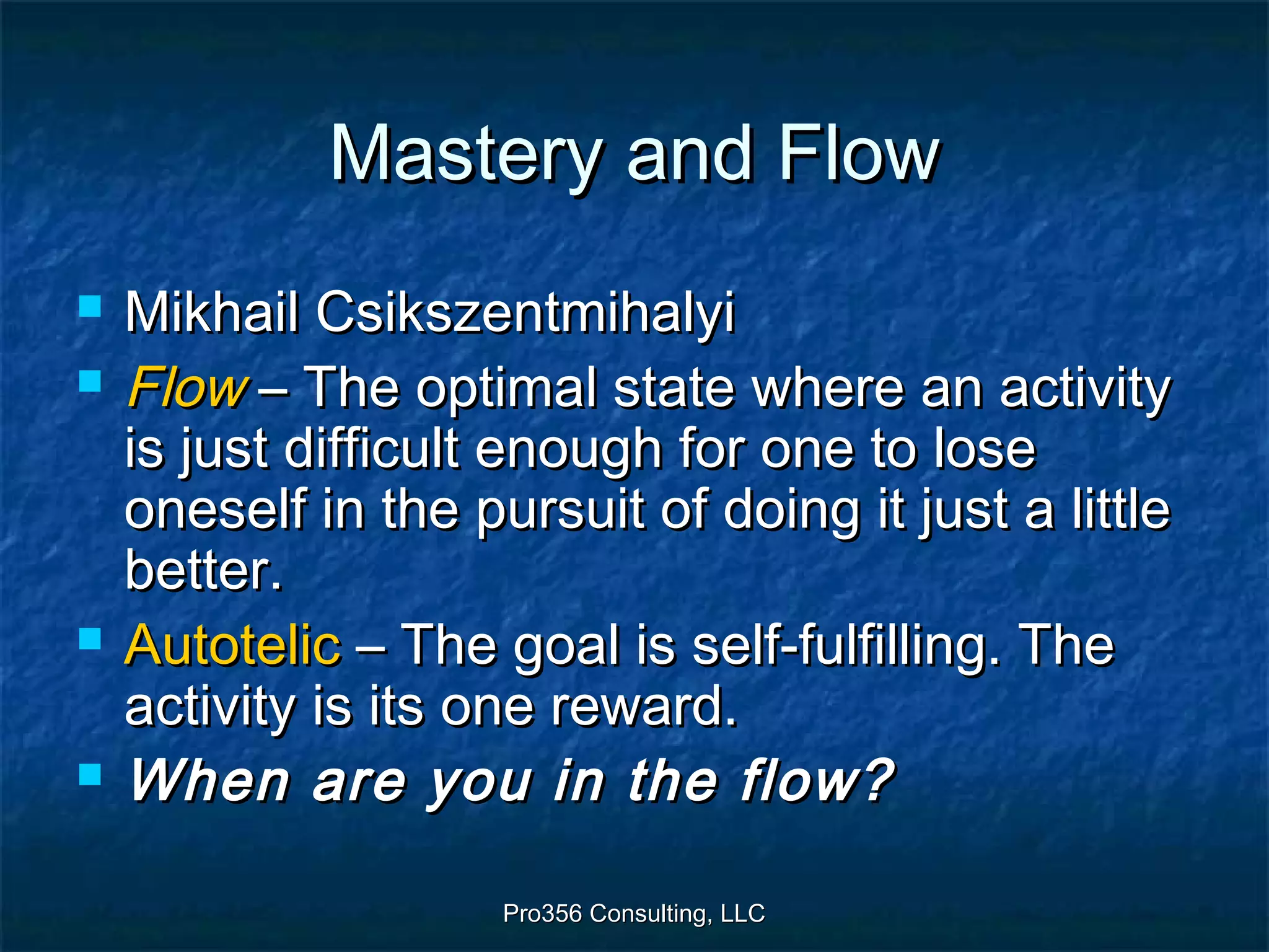 Pro356 Consulting, LLCPro356 Consulting, LLC
Mastery and FlowMastery and Flow
 Mikhail CsikszentmihalyiMikhail Csikszentmihalyi
 FlowFlow – The optimal state where an activity– The optimal state where an activity
is just difficult enough for one to loseis just difficult enough for one to lose
oneself in the pursuit of doing it just a littleoneself in the pursuit of doing it just a little
better.better.
 AutotelicAutotelic – The goal is self-fulfilling. The– The goal is self-fulfilling. The
activity is its one reward.activity is its one reward.
 When are you in the flow?When are you in the flow?
 