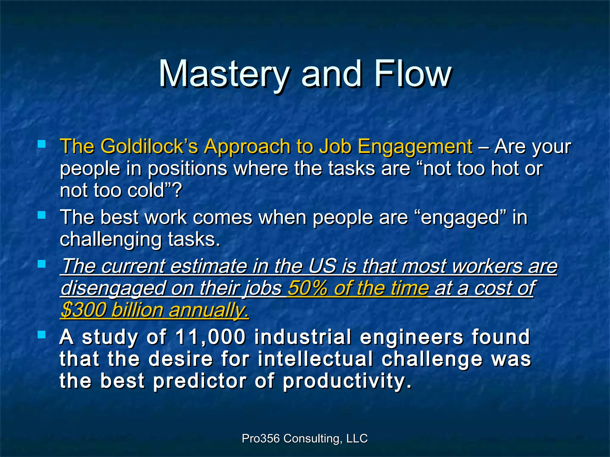 Pro356 Consulting, LLCPro356 Consulting, LLC
Mastery and FlowMastery and Flow
 The Goldilock’s Approach to Job EngagementThe Goldilock’s Approach to Job Engagement – Are your– Are your
people in positions where the tasks are “not too hot orpeople in positions where the tasks are “not too hot or
not too cold”?not too cold”?
 The best work comes when people are “engaged” inThe best work comes when people are “engaged” in
challenging tasks.challenging tasks.
 The current estimate in the US is that most workers areThe current estimate in the US is that most workers are
disengaged on their jobsdisengaged on their jobs 50% of the time50% of the time at a cost ofat a cost of
$300 billion annually.$300 billion annually.
 A study of 11,000 industrial engineers foundA study of 11,000 industrial engineers found
that the desire for intellectual challenge wasthat the desire for intellectual challenge was
the best predictor of productivity.the best predictor of productivity.
 