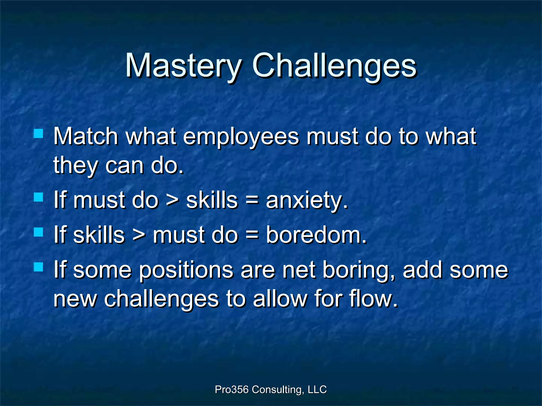Pro356 Consulting, LLCPro356 Consulting, LLC
Mastery ChallengesMastery Challenges
 Match what employees must do to whatMatch what employees must do to what
they can do.they can do.
 If must do > skills = anxiety.If must do > skills = anxiety.
 If skills > must do = boredom.If skills > must do = boredom.
 If some positions are net boring, add someIf some positions are net boring, add some
new challenges to allow for flow.new challenges to allow for flow.
 