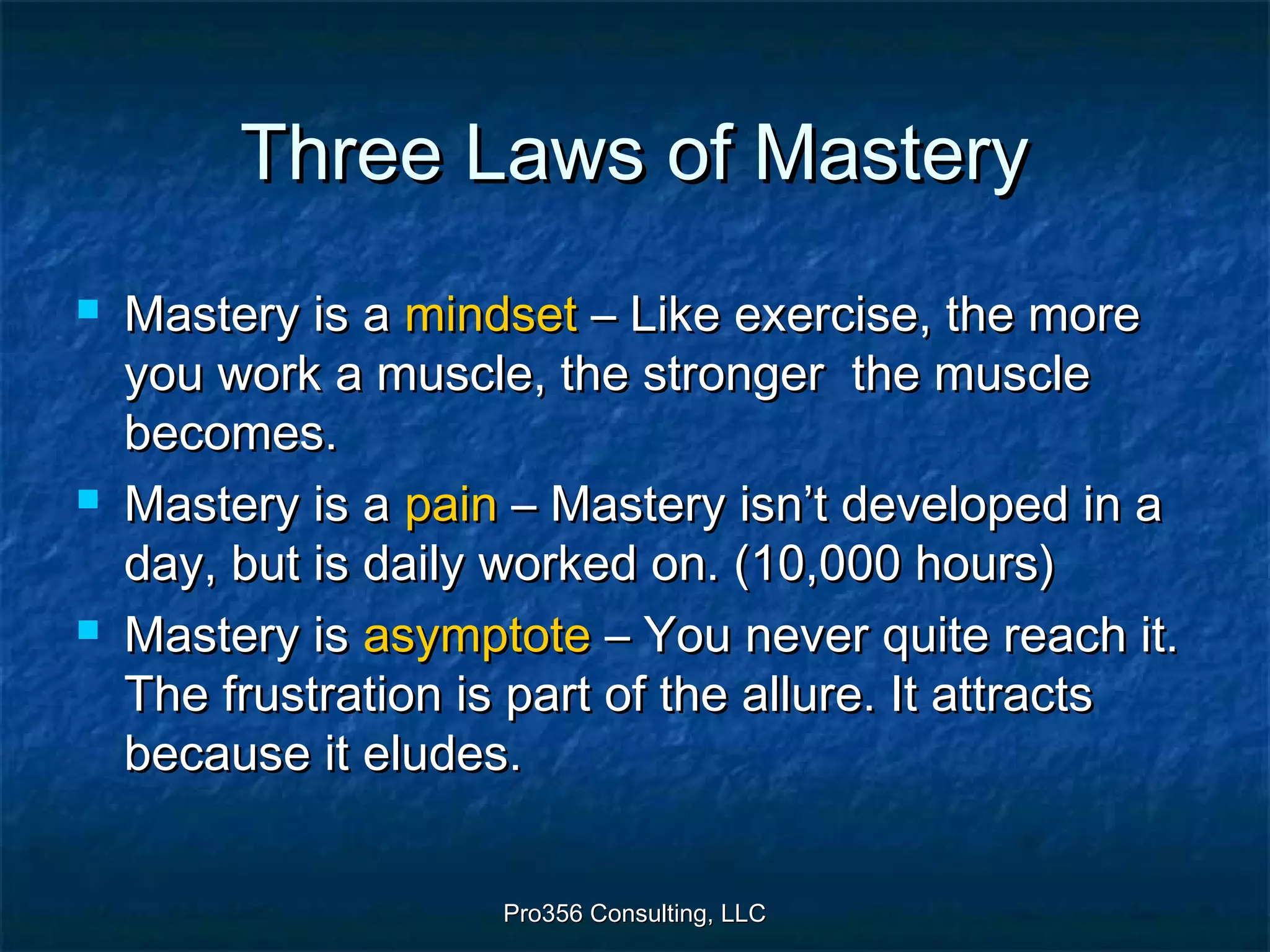Pro356 Consulting, LLCPro356 Consulting, LLC
Three Laws of MasteryThree Laws of Mastery
 Mastery is aMastery is a mindsetmindset – Like exercise, the more– Like exercise, the more
you work a muscle, the stronger the muscleyou work a muscle, the stronger the muscle
becomes.becomes.
 Mastery is aMastery is a painpain – Mastery isn’t developed in a– Mastery isn’t developed in a
day, but is daily worked on. (10,000 hours)day, but is daily worked on. (10,000 hours)
 Mastery isMastery is asymptoteasymptote – You never quite reach it.– You never quite reach it.
The frustration is part of the allure. It attractsThe frustration is part of the allure. It attracts
because it eludes.because it eludes.
 