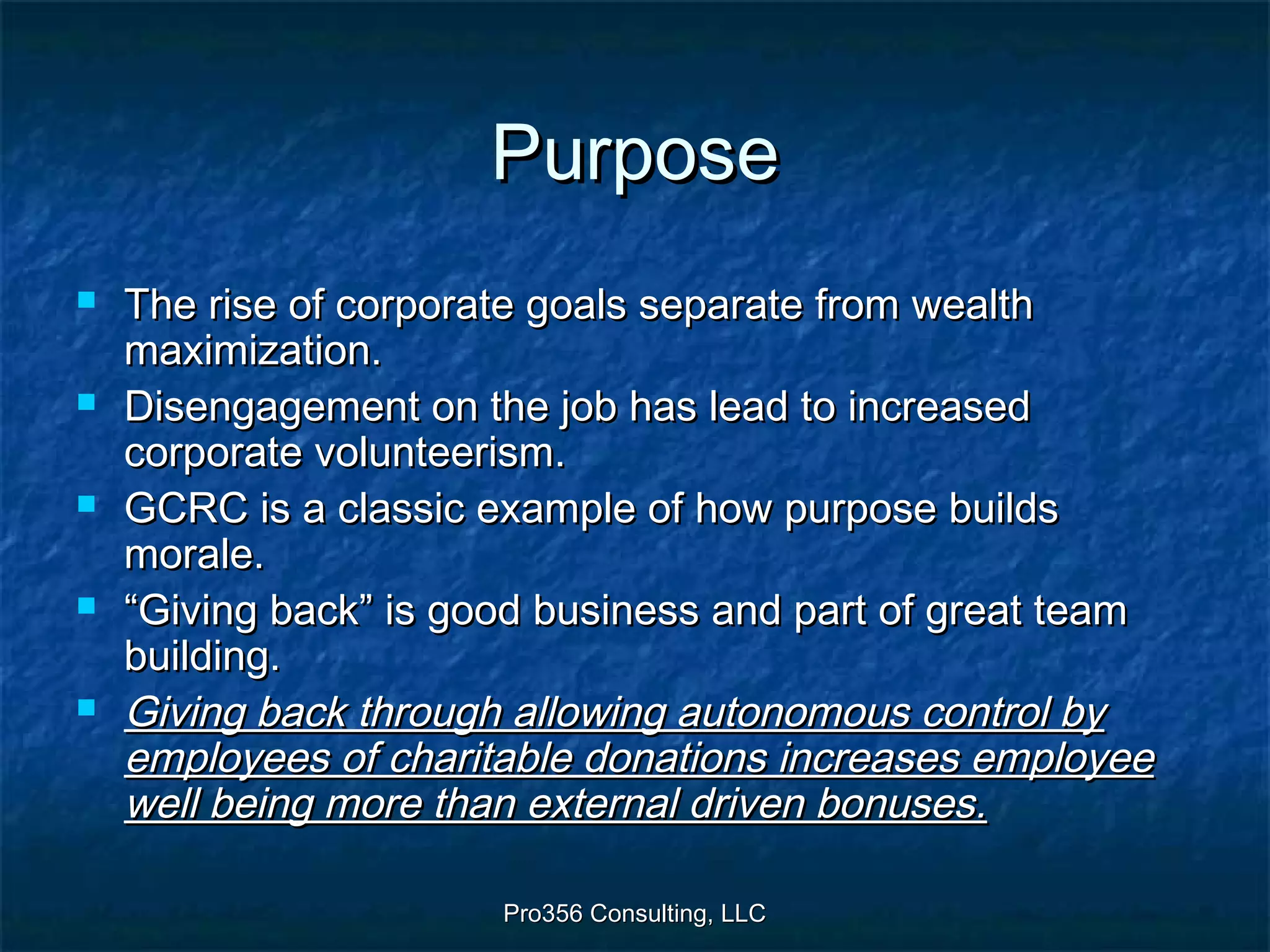 Pro356 Consulting, LLCPro356 Consulting, LLC
PurposePurpose
 The rise of corporate goals separate from wealthThe rise of corporate goals separate from wealth
maximization.maximization.
 Disengagement on the job has lead to increasedDisengagement on the job has lead to increased
corporate volunteerism.corporate volunteerism.
 GCRC is a classic example of how purpose buildsGCRC is a classic example of how purpose builds
morale.morale.
 ““Giving back” is good business and part of great teamGiving back” is good business and part of great team
building.building.
 Giving back through allowing autonomous control byGiving back through allowing autonomous control by
employees of charitable donations increases employeeemployees of charitable donations increases employee
well being more than external driven bonuses.well being more than external driven bonuses.
 