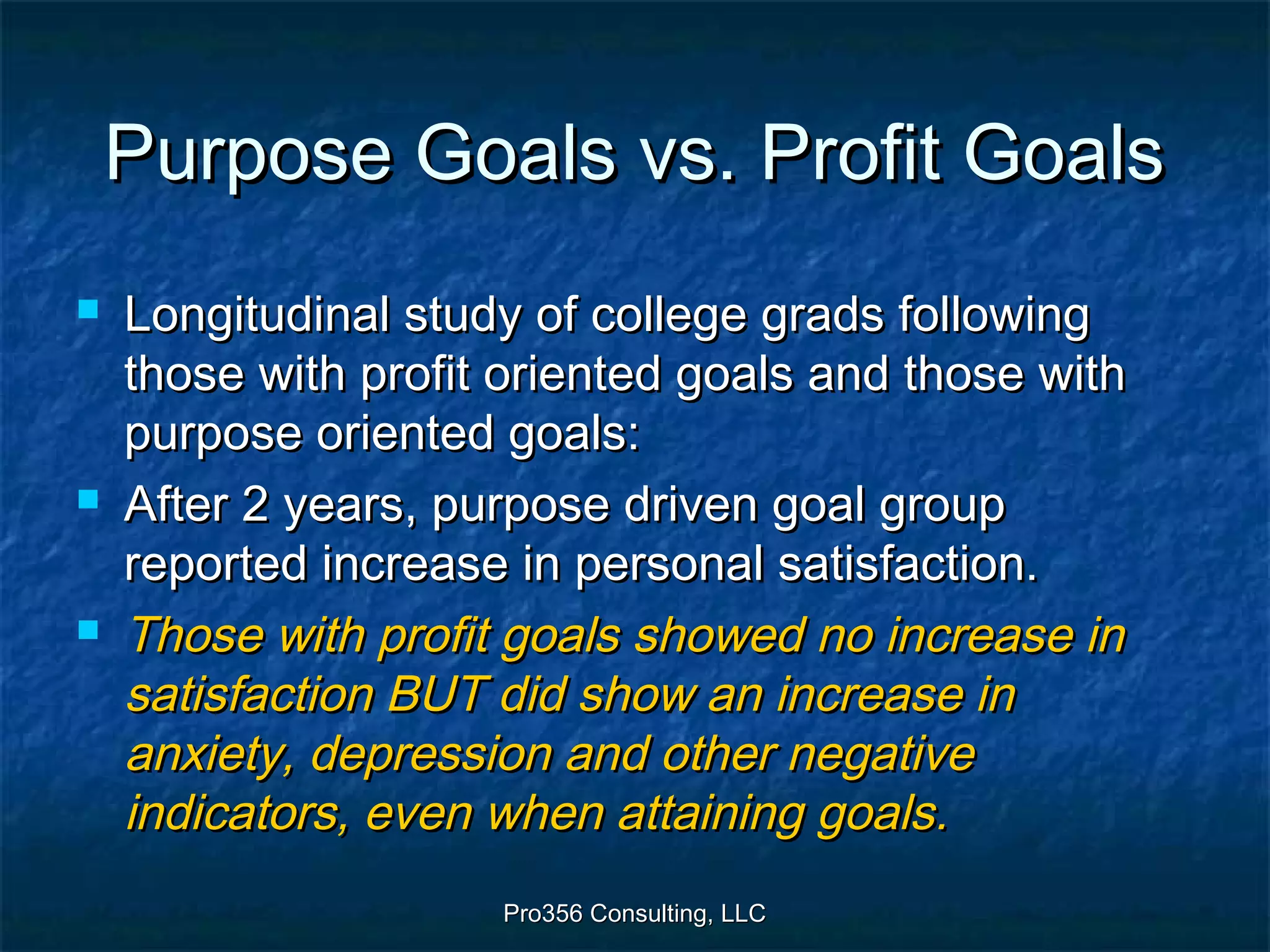 Pro356 Consulting, LLCPro356 Consulting, LLC
Purpose Goals vs. Profit GoalsPurpose Goals vs. Profit Goals
 Longitudinal study of college grads followingLongitudinal study of college grads following
those with profit oriented goals and those withthose with profit oriented goals and those with
purpose oriented goals:purpose oriented goals:
 After 2 years, purpose driven goal groupAfter 2 years, purpose driven goal group
reported increase in personal satisfaction.reported increase in personal satisfaction.
 Those with profit goals showed no increase inThose with profit goals showed no increase in
satisfaction BUT did show an increase insatisfaction BUT did show an increase in
anxiety, depression and other negativeanxiety, depression and other negative
indicators, even when attaining goals.indicators, even when attaining goals.
 