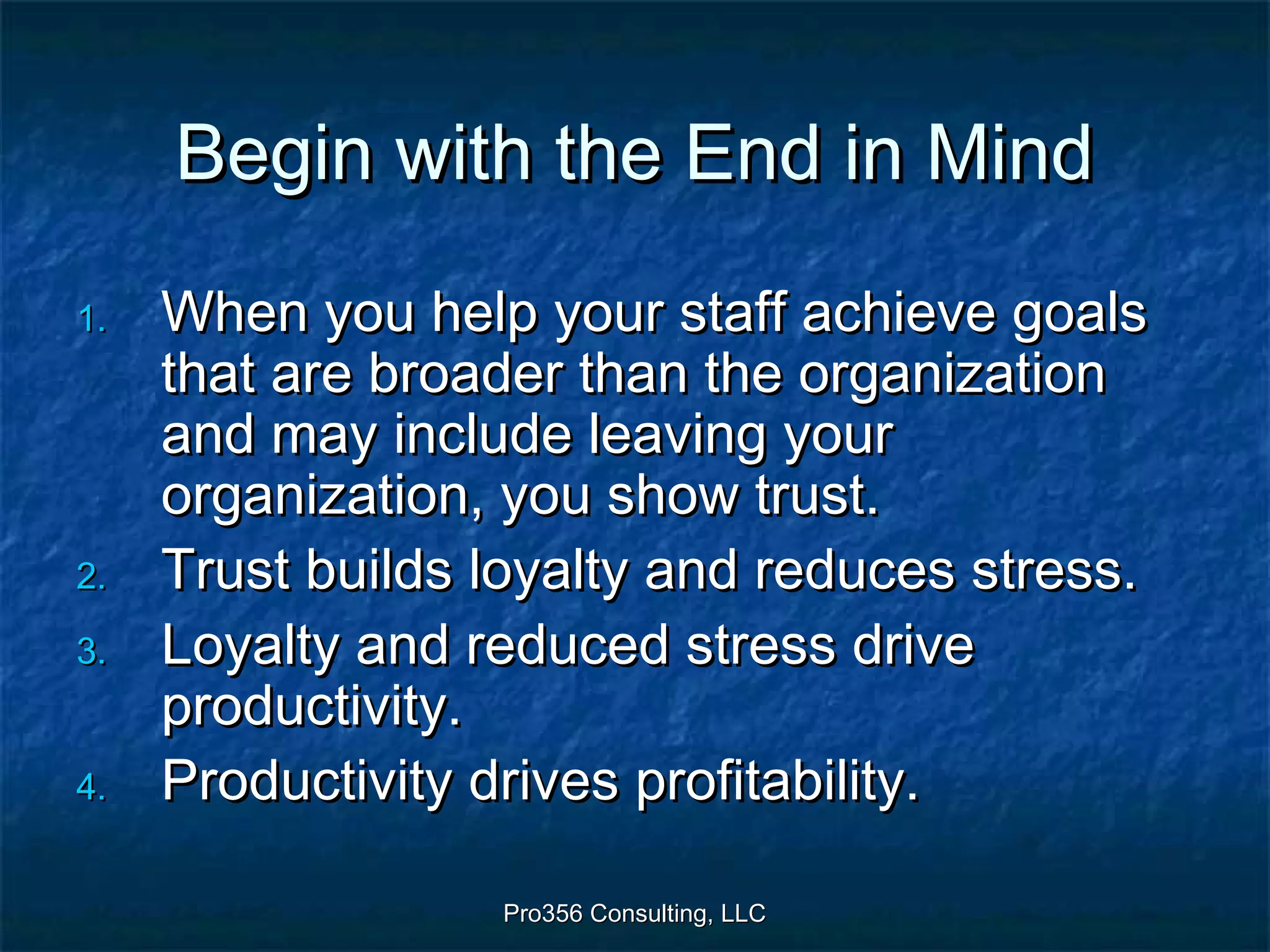 Pro356 Consulting, LLCPro356 Consulting, LLC
Begin with the End in MindBegin with the End in Mind
1.1. When you help your staff achieve goalsWhen you help your staff achieve goals
that are broader than the organizationthat are broader than the organization
and may include leaving yourand may include leaving your
organization, you show trust.organization, you show trust.
2.2. Trust builds loyalty and reduces stress.Trust builds loyalty and reduces stress.
3.3. Loyalty and reduced stress driveLoyalty and reduced stress drive
productivity.productivity.
4.4. Productivity drives profitability.Productivity drives profitability.
 