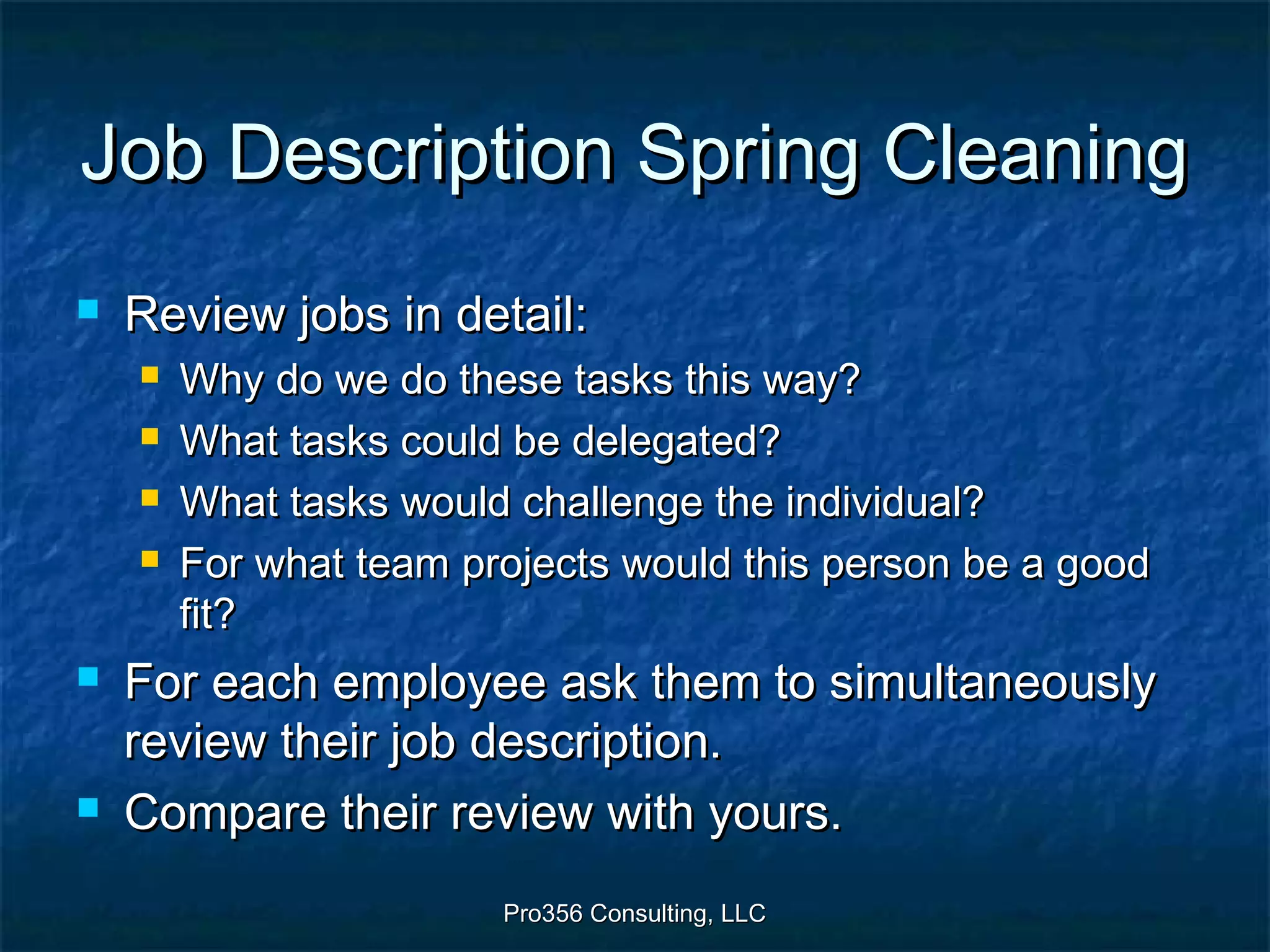 Pro356 Consulting, LLCPro356 Consulting, LLC
Job Description Spring CleaningJob Description Spring Cleaning
 Review jobs in detail:Review jobs in detail:
 Why do we do these tasks this way?Why do we do these tasks this way?
 What tasks could be delegated?What tasks could be delegated?
 What tasks would challenge the individual?What tasks would challenge the individual?
 For what team projects would this person be a goodFor what team projects would this person be a good
fit?fit?
 For each employee ask them to simultaneouslyFor each employee ask them to simultaneously
review their job description.review their job description.
 Compare their review with yours.Compare their review with yours.
 