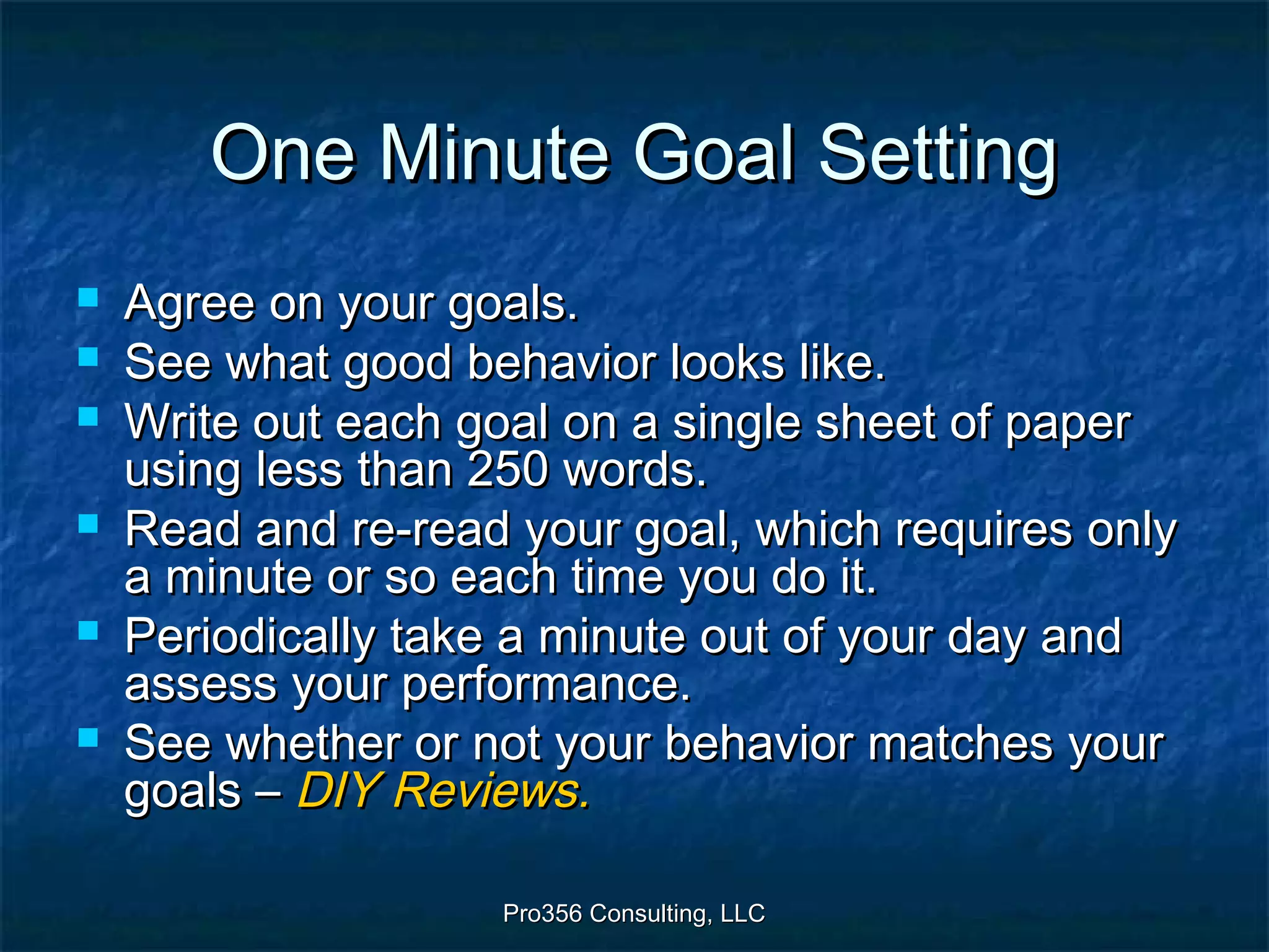 Pro356 Consulting, LLCPro356 Consulting, LLC
One Minute Goal SettingOne Minute Goal Setting
 Agree on your goals.Agree on your goals.
 See what good behavior looks like.See what good behavior looks like.
 Write out each goal on a single sheet of paperWrite out each goal on a single sheet of paper
using less than 250 words.using less than 250 words.
 Read and re-read your goal, which requires onlyRead and re-read your goal, which requires only
a minute or so each time you do it.a minute or so each time you do it.
 Periodically take a minute out of your day andPeriodically take a minute out of your day and
assess your performance.assess your performance.
 See whether or not your behavior matches yourSee whether or not your behavior matches your
goals –goals – DIY Reviews.DIY Reviews.
 