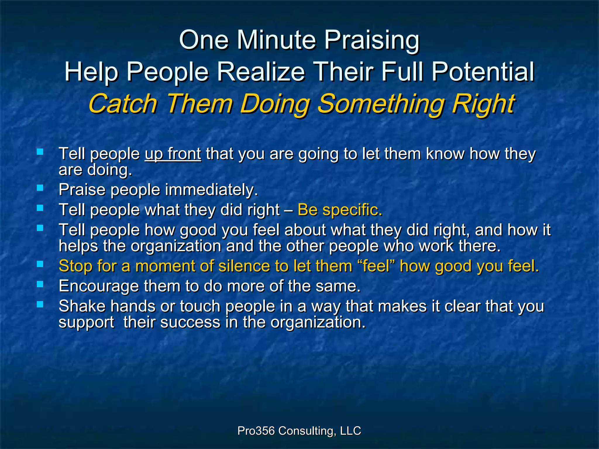 Pro356 Consulting, LLCPro356 Consulting, LLC
One Minute PraisingOne Minute Praising
Help People Realize Their Full PotentialHelp People Realize Their Full Potential
Catch Them Doing Something RightCatch Them Doing Something Right
 Tell peopleTell people up frontup front that you are going to let them know how theythat you are going to let them know how they
are doing.are doing.
 Praise people immediately.Praise people immediately.
 Tell people what they did right –Tell people what they did right – Be specific.Be specific.
 Tell people how good you feel about what they did right, and how itTell people how good you feel about what they did right, and how it
helps the organization and the other people who work there.helps the organization and the other people who work there.
 Stop for a moment of silence to let them “feel” how good you feel.Stop for a moment of silence to let them “feel” how good you feel.
 Encourage them to do more of the same.Encourage them to do more of the same.
 Shake hands or touch people in a way that makes it clear that youShake hands or touch people in a way that makes it clear that you
support their success in the organization.support their success in the organization.
 