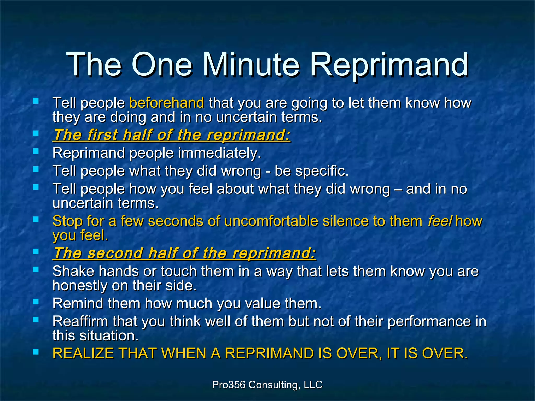 Pro356 Consulting, LLCPro356 Consulting, LLC
The One Minute ReprimandThe One Minute Reprimand
 Tell peopleTell people beforehandbeforehand that you are going to let them know howthat you are going to let them know how
they are doing and in no uncertain terms.they are doing and in no uncertain terms.
 The first half of the reprimand:The first half of the reprimand:
 Reprimand people immediately.Reprimand people immediately.
 Tell people what they did wrong - be specific.Tell people what they did wrong - be specific.
 Tell people how you feel about what they did wrong – and in noTell people how you feel about what they did wrong – and in no
uncertain terms.uncertain terms.
 Stop for a few seconds of uncomfortable silence to themStop for a few seconds of uncomfortable silence to them feelfeel howhow
you feel.you feel.
 The second half of the reprimand:The second half of the reprimand:
 Shake hands or touch them in a way that lets them know you areShake hands or touch them in a way that lets them know you are
honestly on their side.honestly on their side.
 Remind them how much you value them.Remind them how much you value them.
 Reaffirm that you think well of them but not of their performance inReaffirm that you think well of them but not of their performance in
this situation.this situation.
 REALIZE THAT WHEN A REPRIMAND IS OVER, IT IS OVER.REALIZE THAT WHEN A REPRIMAND IS OVER, IT IS OVER.
 