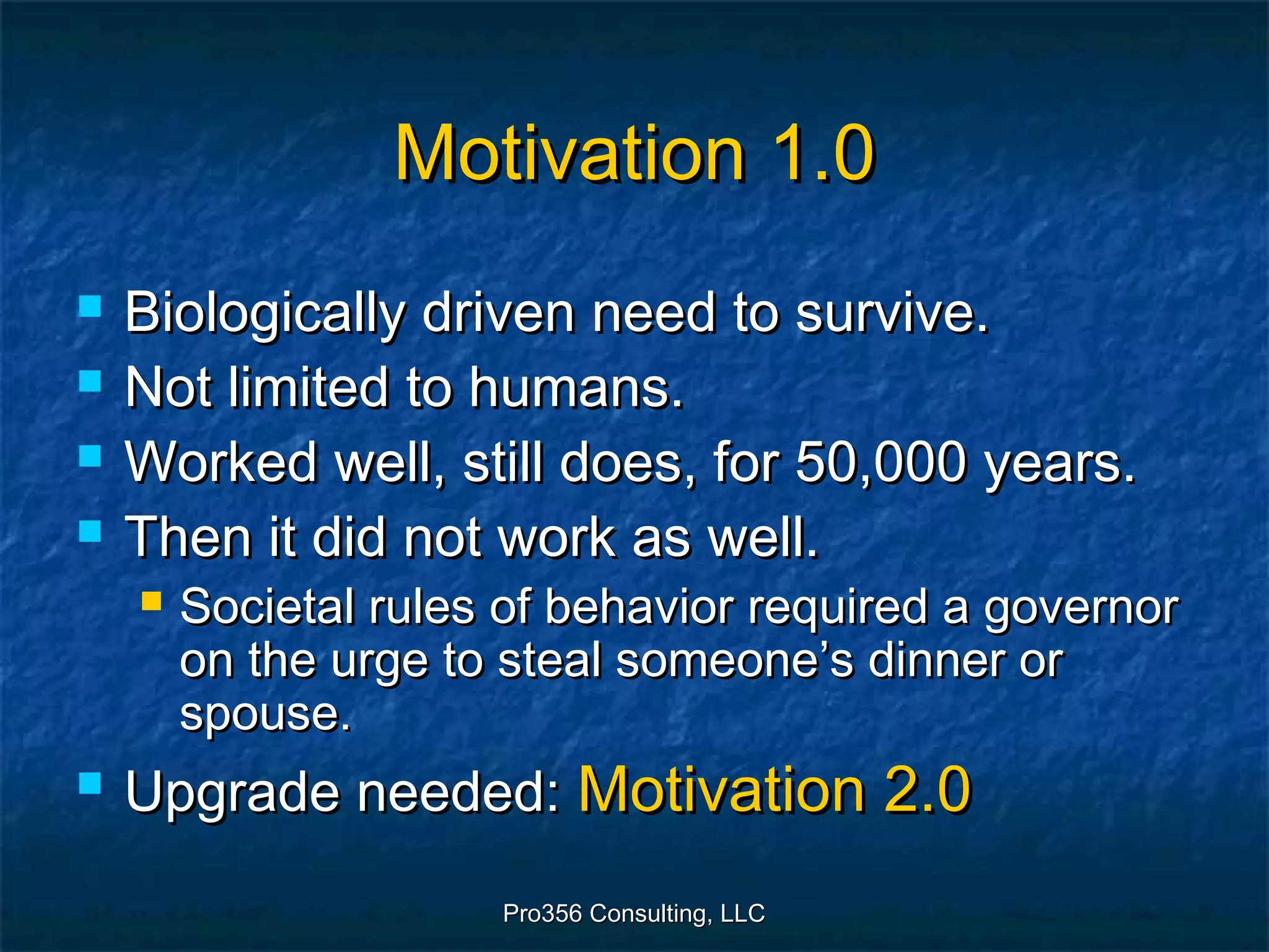 Pro356 Consulting, LLCPro356 Consulting, LLC
Motivation 1.0Motivation 1.0
 Biologically driven need to survive.Biologically driven need to survive.
 Not limited to humans.Not limited to humans.
 Worked well, still does, for 50,000 years.Worked well, still does, for 50,000 years.
 Then it did not work as well.Then it did not work as well.
 Societal rules of behavior required a governorSocietal rules of behavior required a governor
on the urge to steal someone’s dinner oron the urge to steal someone’s dinner or
spouse.spouse.
 Upgrade needed:Upgrade needed: Motivation 2.0Motivation 2.0
 