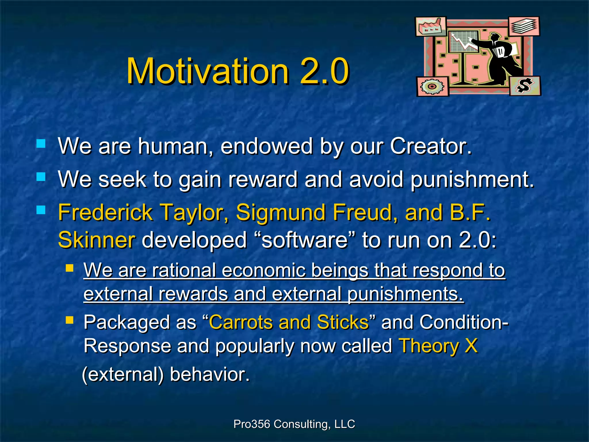 Pro356 Consulting, LLCPro356 Consulting, LLC
Motivation 2.0Motivation 2.0
 We are human, endowed by our Creator.We are human, endowed by our Creator.
 We seek to gain reward and avoid punishment.We seek to gain reward and avoid punishment.
 Frederick Taylor, Sigmund Freud, and B.F.Frederick Taylor, Sigmund Freud, and B.F.
SkinnerSkinner developed “software” to run on 2.0:developed “software” to run on 2.0:
 We are rational economic beings that respond toWe are rational economic beings that respond to
external rewards and external punishments.external rewards and external punishments.
 Packaged as “Packaged as “Carrots and SticksCarrots and Sticks” and Condition-” and Condition-
Response and popularly now calledResponse and popularly now called Theory XTheory X
(external) behavior.(external) behavior.
 