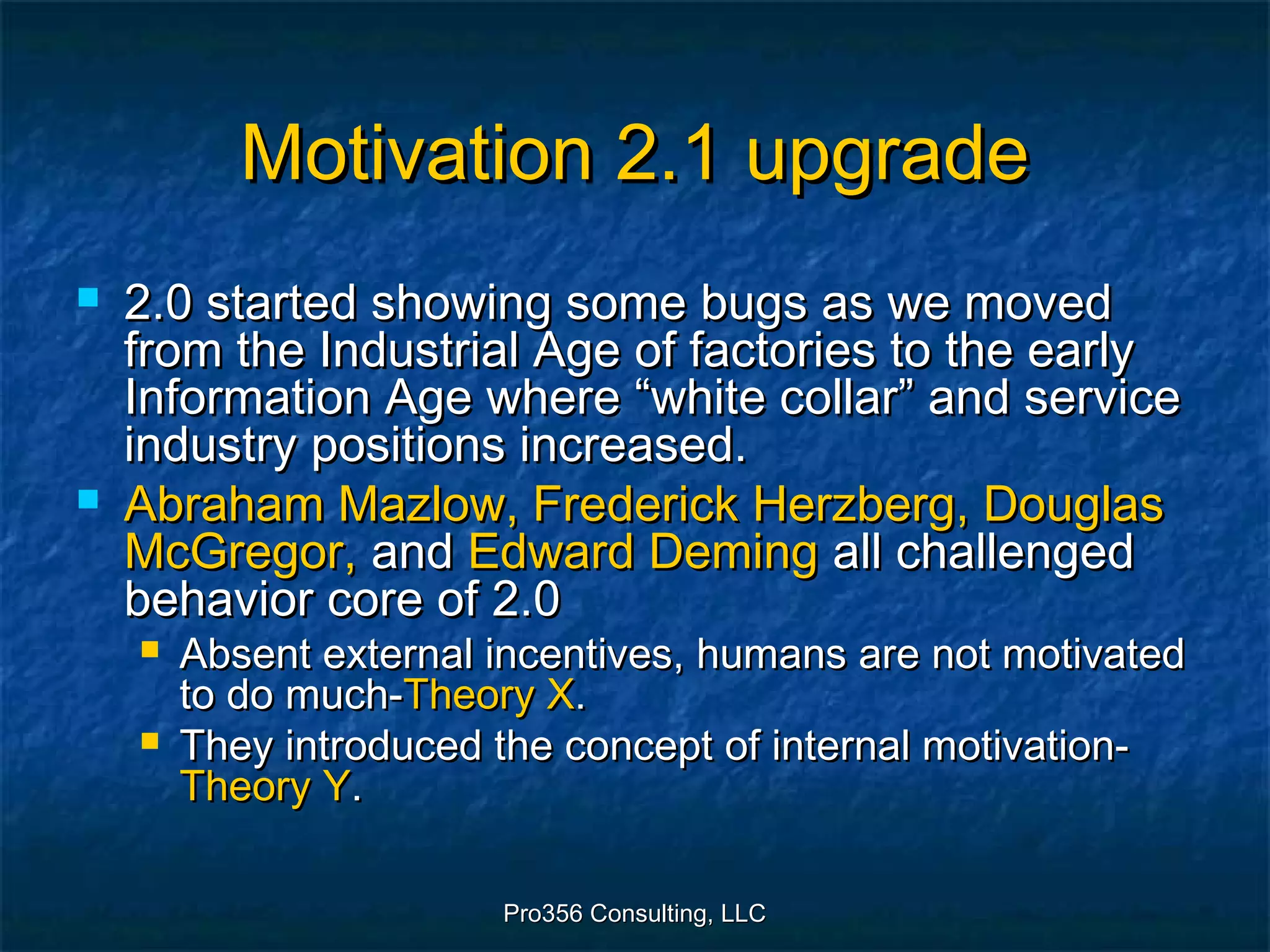 Pro356 Consulting, LLCPro356 Consulting, LLC
Motivation 2.1 upgradeMotivation 2.1 upgrade
 2.0 started showing some bugs as we moved2.0 started showing some bugs as we moved
from the Industrial Age of factories to the earlyfrom the Industrial Age of factories to the early
Information Age where “white collar” and serviceInformation Age where “white collar” and service
industry positions increased.industry positions increased.
 Abraham Mazlow, Frederick Herzberg, DouglasAbraham Mazlow, Frederick Herzberg, Douglas
McGregor,McGregor, andand Edward DemingEdward Deming all challengedall challenged
behavior core of 2.0behavior core of 2.0
 Absent external incentives, humans are not motivatedAbsent external incentives, humans are not motivated
to do much-to do much-Theory XTheory X..
 They introduced the concept of internal motivation-They introduced the concept of internal motivation-
Theory YTheory Y..
 