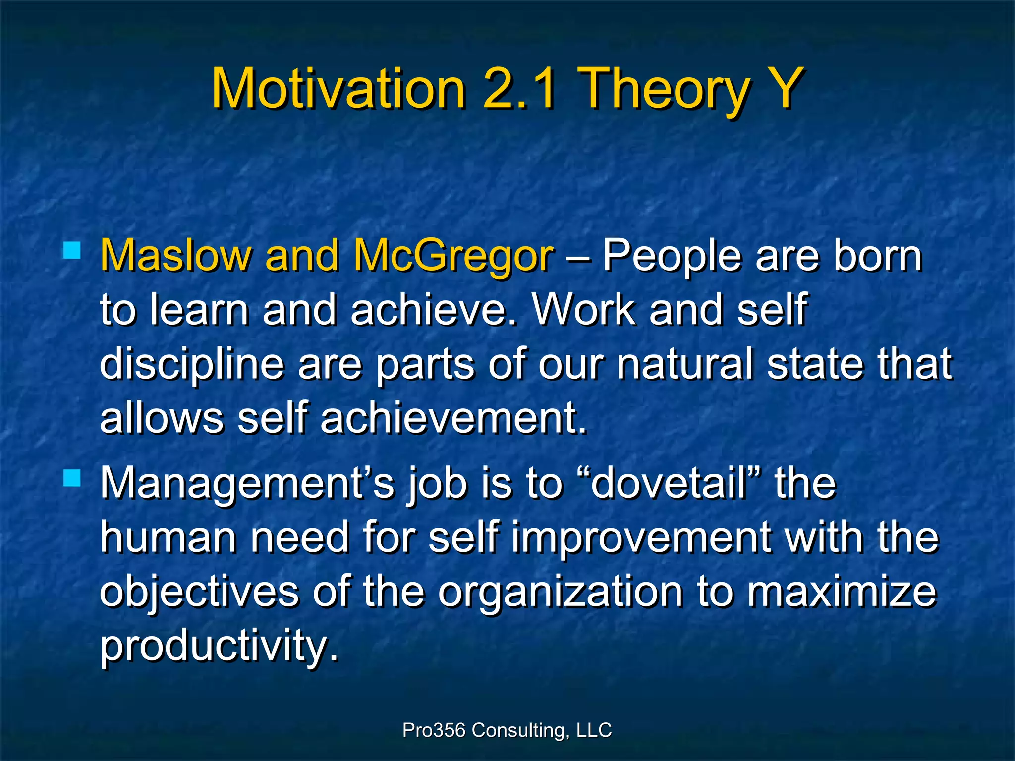 Pro356 Consulting, LLCPro356 Consulting, LLC
Motivation 2.1 Theory YMotivation 2.1 Theory Y
 Maslow and McGregorMaslow and McGregor – People are born– People are born
to learn and achieve. Work and selfto learn and achieve. Work and self
discipline are parts of our natural state thatdiscipline are parts of our natural state that
allows self achievement.allows self achievement.
 Management’s job is to “dovetail” theManagement’s job is to “dovetail” the
human need for self improvement with thehuman need for self improvement with the
objectives of the organization to maximizeobjectives of the organization to maximize
productivity.productivity.
 