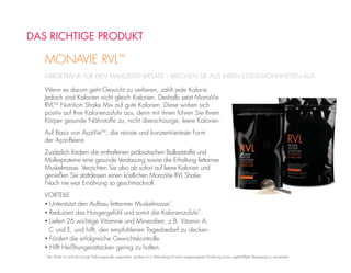 MIXGETRÄNK FÜR DEN MAHLZEITENERSATZ – BRECHEN SIE AUS IHREN ESSGEWOHNHEITEN AUS
MONAVIE RVL™
DAS RICHTIGE PRODUKT
Wenn es darum geht Gewicht zu verlieren, zählt jede Kalorie.
Jedoch sind Kalorien nicht gleich Kalorien. Deshalb setzt MonaVie
RVLTM
Nutrition Shake Mix auf gute Kalorien. Diese wirken sich
positiv auf Ihre Kalorienzufuhr aus, denn mit ihnen führen Sie Ihrem
Körper gesunde Nährstoffe zu, nicht überschüssige, leere Kalorien.
Auf Basis von AçaVieTM
, die reinste und konzentrierteste Form
der Açai-Beere.
Zusätzlich fördern die enthaltenen präbiotischen Ballaststoffe und
Molkeproteine eine gesunde Verdauung sowie die Erhaltung fettarmer
Muskelmasse. Verzichten Sie also ab sofort auf leere Kalorien und
genießen Sie stattdessen einen köstlichen MonaVie RVL Shake.
Noch nie war Ernährung so geschmackvoll.
VORTEILE
• Unterstützt den Aufbau fettarmer Muskelmasse*
.
• Reduziert das Hungergefühl und somit die Kalorienzufuhr*
.
• Liefert 26 wichtige Vitamine und Mineralien, z.B. Vitamin A,
C und E, und hilft, den empfohlenen Tagesbedarf zu decken.
• Fördert die erfolgreiche Gewichtskontrolle.
• Hilft Heißhungerattacken gering zu halten.
*
Der Shake ist nicht als einzige Nahrungsquelle vorgesehen, sondern ist in Verbindung mit einer ausgewogenen Ernährung sowie regelmäßiger Bewegung zu verwenden.
 