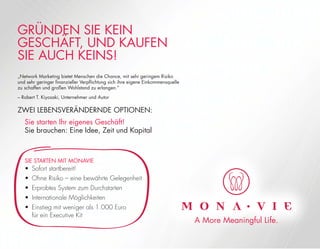GRÜNDEN SIE KEIN
GESCHÄFT, UND KAUFEN
SIE AUCH KEINS!
„Network Marketing bietet Menschen die Chance, mit sehr geringem Risiko
und sehr geringer ﬁnanzieller Verpﬂichtung sich ihre eigene Einkommensquelle
zu schaffen und großen Wohlstand zu erlangen.”
– Robert T. Kiyosaki, Unternehmer und Autor
ZWEI LEBENSVERÄNDERNDE OPTIONEN:
Sie starten Ihr eigenes Geschäft!
Sie brauchen: Eine Idee, Zeit und Kapital
SIE STARTEN MIT MONAVIE
• Sofort startbereit!
• Ohne Risiko – eine bewährte Gelegenheit
• Erprobtes System zum Durchstarten
• Internationale Möglichkeiten
• Einstieg mit weniger als 1.000 Euro
für ein Executive Kit
A More Meaningful Life.
 