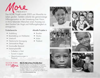 Das MORE Projekt wurde 2005 von MonaVie ins
Leben gerufen. Seitdem arbeitet die gemeinnützige
Hilfsorganisation an der Umsetzung ihrer Vision,
in Armut lebenden Menschen einen Ausweg aus
dem Kreislauf der Angst und Hoffnungslosigkeit zu
ermöglichen.
Förderbereiche
• Ausbildung
• Bereitstellung von Mahlzeiten
• Unterkunft
• Medizinische Versorgung
• Zahnärztliche Pﬂege
• Emotioneller Beistand
• Katastrophenhilfe
– Erdbeben in Haiti
– Tsunami in Japan
– Überschwemmungen in
Thailand
Aktuelle Projekte in
• Brasilien
• Mexiko
• Indien
• Thailand
®
P R O J E C T
Klick für Kids in Ihrem Virtuellen Büro!
Spenden Sie über AutoShip oder Ihre Provisionen,
um Kindern durch die Bereitstellung von Mahlzeiten,
Schulprogrammen und Unterkunft aus ihrer Not
zu helfen. Helfen Sie mit, noch heute ihr Leben zu
verändern. Erfahren Sie mehr über das MORE Project
unter www.themoreproject.org.
 