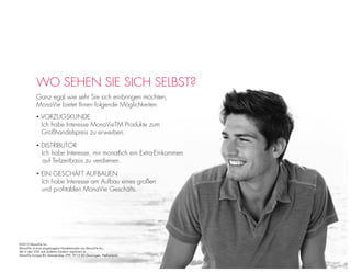 WO SEHEN SIE SICH SELBST?
Ganz egal wie sehr Sie sich einbringen möchten,
MonaVie bietet Ihnen folgende Möglichkeiten.
• VORZUGSKUNDE
Ich habe Interesse MonaVieTM Produkte zum
Großhandelspreis zu erwerben.
• DISTRIBUTOR
Ich habe Interesse, mir monatlich ein Extra-Einkommen
auf Teilzeitbasis zu verdienen.
©2013 MonaVie Inc.
MonaVie ist eine eingetragene Handelsmarke von MonaVie Inc.,
die in den USA und anderen Ländern registriert ist.
MonaVie Europe BV, Damsterdiep 299, 9713 EG Groningen, Netherlands
• EIN GESCHÄFT AUFBAUEN
Ich habe Interesse am Aufbau eines großen
und proﬁtablen MonaVie Geschäfts.
 