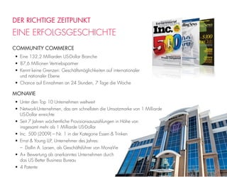 DER RICHTIGE ZEITPUNKT
EINE ERFOLGSGESCHICHTE
COMMUNITY COMMERCE
• Eine 132,2 Milliarden US-Dollar Branche
• 87,6 Millionen Vertriebspartner
• Kennt keine Grenzen: Geschäftsmöglichkeiten auf internationaler
und nationaler Ebene
• Chance auf Einnahmen an 24 Stunden, 7 Tage die Woche
MONAVIE
• Unter den Top 10 Unternehmen weltweit
• Network-Unternehmen, das am schnellsten die Umsatzmarke von 1 Milliarde
US-Dollar erreichte
• Seit 7 Jahren wöchentliche Provisionsauszahlungen in Höhe von
insgesamt mehr als 1 Milliarde US-Dollar
• Inc. 500 (2009) – Nr. 1 in der Kategorie Essen & Trinken
• Ernst & Young LLP, Unternehmer des Jahres:
– Dallin A. Larsen, als Geschäftsführer von MonaVie
• A+ Bewertung als anerkanntes Unternehmen durch
das US Better Business Bureau
• 4 Patente
 