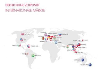 DER RICHTIGE ZEITPUNKT
INTERNATIONALE MÄRKTE
KANADA DEUTSCHLAND
ISRAEL
JAPAN
TAIWAN
SINGAPUR
POLEN
USA
PUERTO RICO
BRASILIEN
MEXICO
KOREA
HONG KONG
MALAYSIA
AUSTRALIEN
NEUSEELAND
ENGLAND
FRANKREICH
ÖSTERREICH
UNGARN
PORTUGAL
INDIEN
THAILAND
RUSSLAND
PERU
 