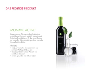 MONAVIE ACTIVE™
Zusammen mit Glucosamin beinhaltet diese
antioxidative Mischung natürlich vorkommende
Polyphenole und Vitamin C, das einen Beitrag
zur normalen Kollagenbildung und zur normalen
Knorpelfunktion leistet.
VORTEILE
• Trägt zur normalen Knorpelfunktion und
normalen Kollagenbildung bei
• Unterstützt Zellen bei der Abwehr von
oxidativen Schäden
• Für ein gesundes und aktives Leben
DAS RICHTIGE PRODUKT
 