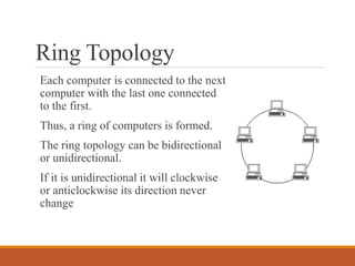 Ring Topology
Each computer is connected to the next
computer with the last one connected
to the first.
Thus, a ring of computers is formed.
The ring topology can be bidirectional
or unidirectional.
If it is unidirectional it will clockwise
or anticlockwise its direction never
change
 