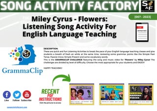 [007 - 2023]
Like Follow Subscribe
DESCRIPTION:
These are quick and fun Listening Activities to break the pace of your English language teaching classes and give
students a breath of fresh air while at the same time, reviewing some grammar points like the Simple Past
Tense, Passive Voice, Simple Present and some vocabulary words.
This is the GRAMMACLIP CHALLENGE featuring the song and music video for “Flowers” by Miley Cyrus! The
challenges are divided by level of difficulty. Choose the most appropriate for your students and ENJOY!
HAPPY TEACHING!
songactivityfactory.com
RECENT
RECENT
PDF
PDF
INSTRUCTIONS
INSTRUCTIONS
Click the pictures to access
 