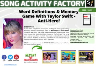[030 - 2022]
Like Follow Subscribe
RECENT
RECENT
PDF
PDF
INSTRUCTIONS
INSTRUCTIONS
Click the pictures to access
songactivityfactory.com
DESCRIPTION:
In this new song-based lesson plan for English language teaching
featuring the lyrics and music video for Anti-Hero by Taylor Swift,
Students talk about the singer, describe pictures, listen to the song
intro, choose the photo that best represents the feeling of the song,
work with a worksheet in which they read word definitions and find
the words in the lyrics of the song, watch the music video and play a
memory game with questions about the video.
OBS: This lesson plan was made for ONLINE TEACHING, but it can be modified for
face-to-face instruction, as well.
Language level: B1+/B2
Learner type: All ages
Skills: listening, writing, speaking, reading
Topic: Word definitions, feelings
Materials: genially presentation, pdf
worksheet (normal and editable),
Youtube video
Duration: 45 - 50 min
Downloadable materials: none
 