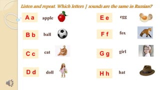 Listen and repeat. Which letters | sounds are the same in Russian? 
apple 
ball 
cat 
doll 
egg 
fox 
girl 
hat 
A a 
B b 
C c 
D d 
E e 
F f 
G g 
H h 
 