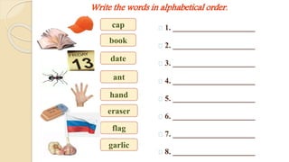 Write the words in alphabetical order. 
1. _____________________ 
2. _____________________ 
3. _____________________ 
4. _____________________ 
5. _____________________ 
6. _____________________ 
7. _____________________ 
8. _____________________ 
cap 
book 
date 
ant 
hand 
eraser 
flag 
garlic 
 