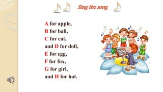 Sing the song 
A for apple, 
B for ball, 
C for cat, 
and D for doll, 
E for egg, 
F for fox, 
G for girl, 
and H for hat. 
 