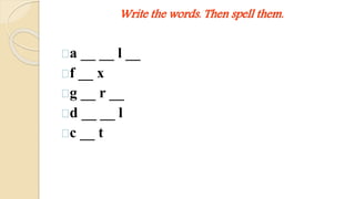 Write the words. Then spell them. 
a __ __ l __ 
f __ x 
g __ r __ 
d __ __ l 
c __ t 
 