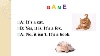 G A M E 
A: It’s a cat. 
B: Yes, it is. It’s a fox. 
A: No, it isn’t. It’s a book. 
 
