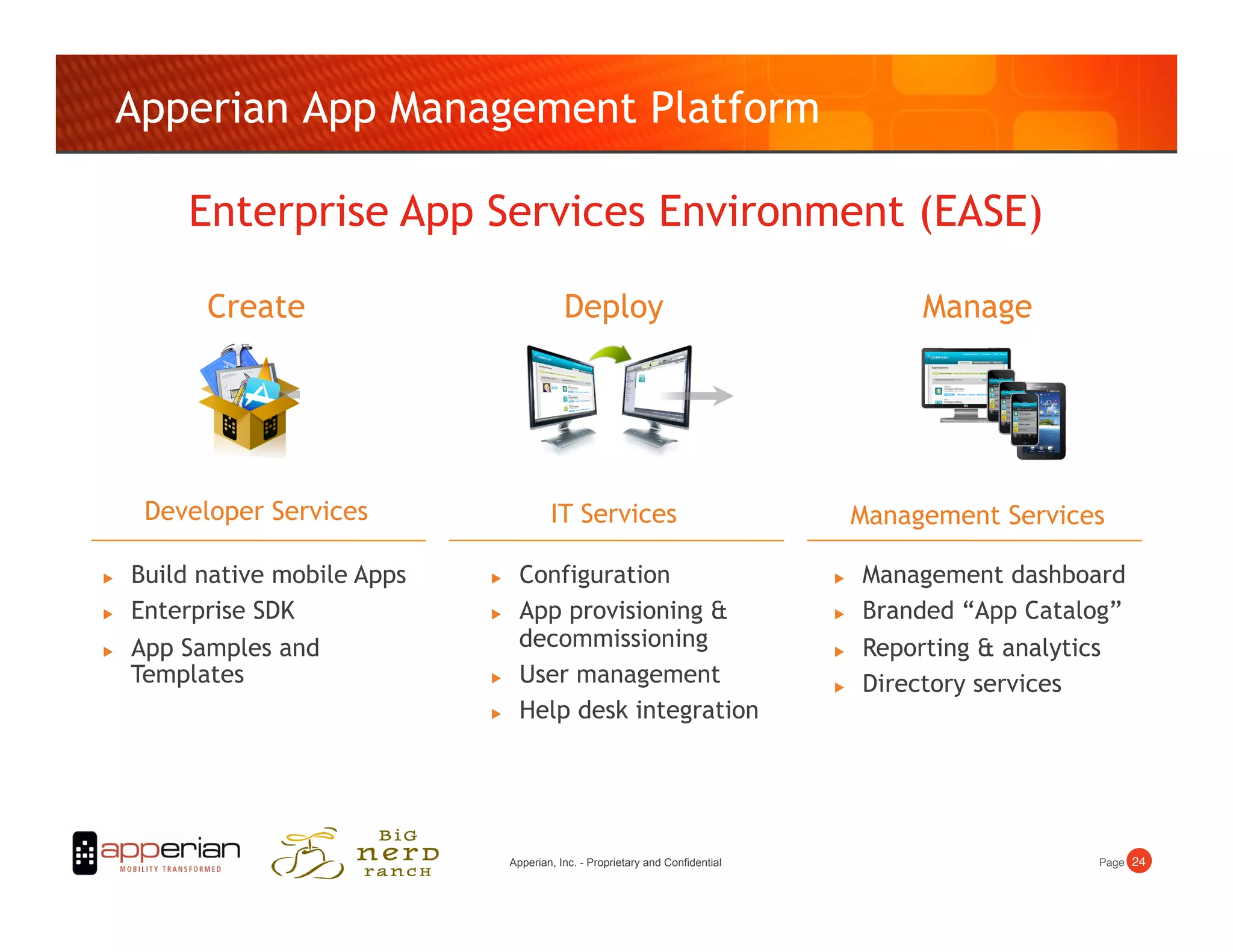 Apperian App Management Platform

          Enterprise App Services Environment (EASE)

           Create                               Deploy                                         Manage




      Developer Services                     IT Services                                  Management Services

    Build native mobile Apps        Configuration                                      Management dashboard
    Enterprise SDK                  App provisioning                                  Branded “App Catalog”
    App Samples and                  decommissioning                                    Reporting  analytics
     Templates                       User management                                    Directory services
                                     Help desk integration




                                     Apperian, Inc. - Proprietary and Confidential                          Page! 24!
 