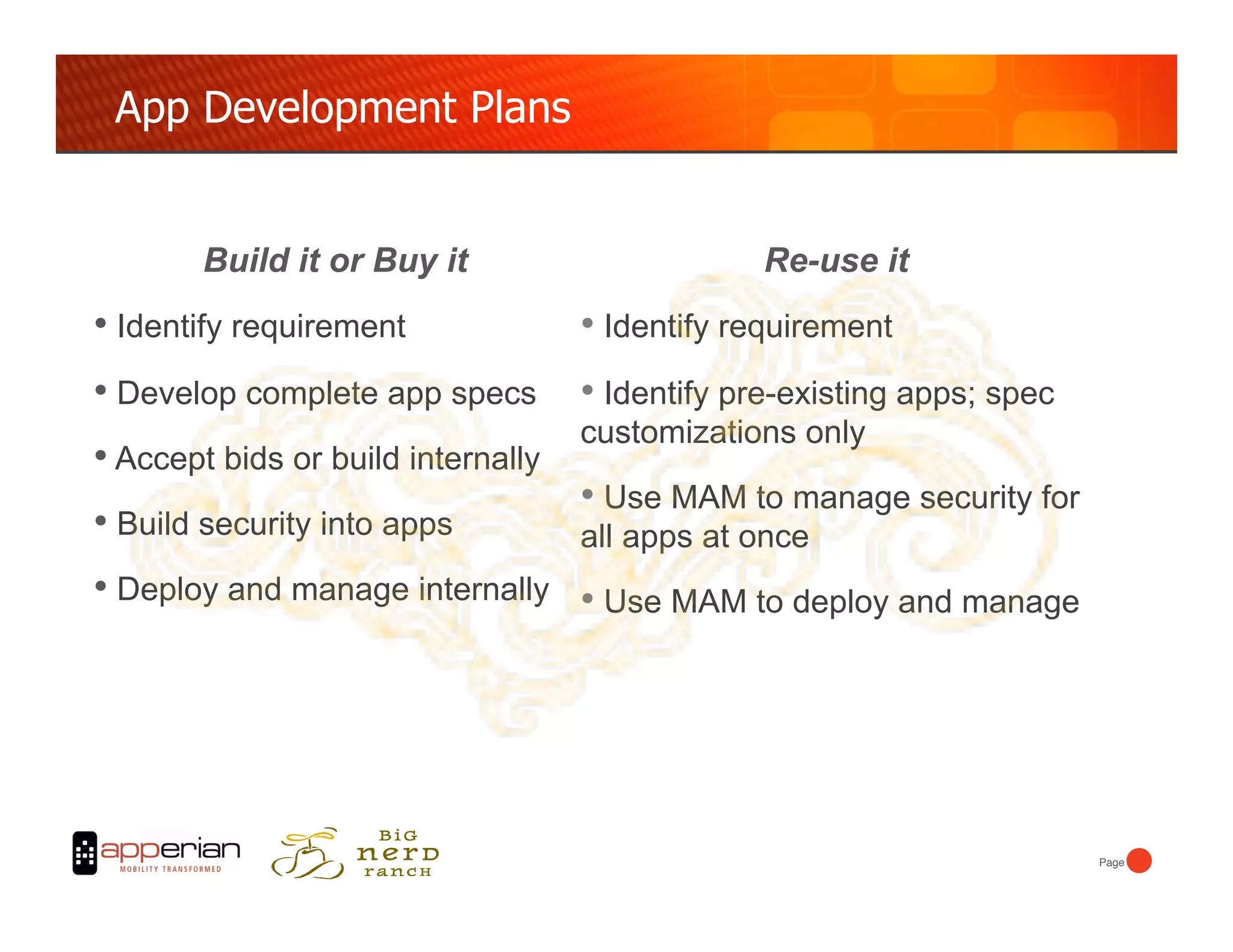 App Development Plans


        Build it or Buy it                        Re-use it
•  Identify requirement              •  Identify requirement
•  Develop complete app specs        •  Identify pre-existing apps; spec
                                     customizations only
•  Accept bids or build internally
                                     •  Use MAM to manage security for
•  Build security into apps          all apps at once
•  Deploy and manage internally •  Use MAM to deploy and manage




                                                                           Page!
 