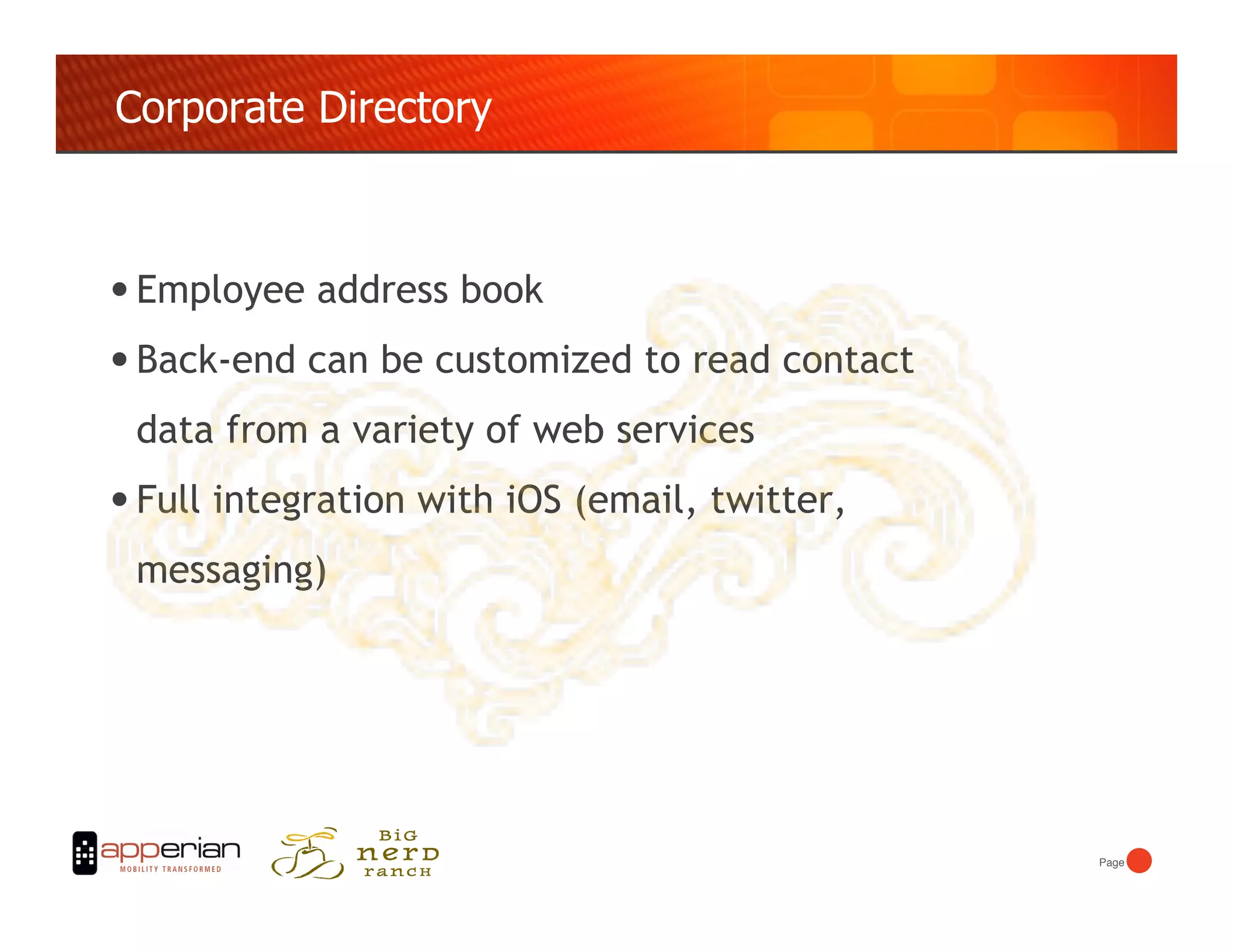 Corporate Directory



• Employee address book
• Back-end can be customized to read contact
 data from a variety of web services
• Full integration with iOS (email, twitter,
 messaging)




                                               Page!
 