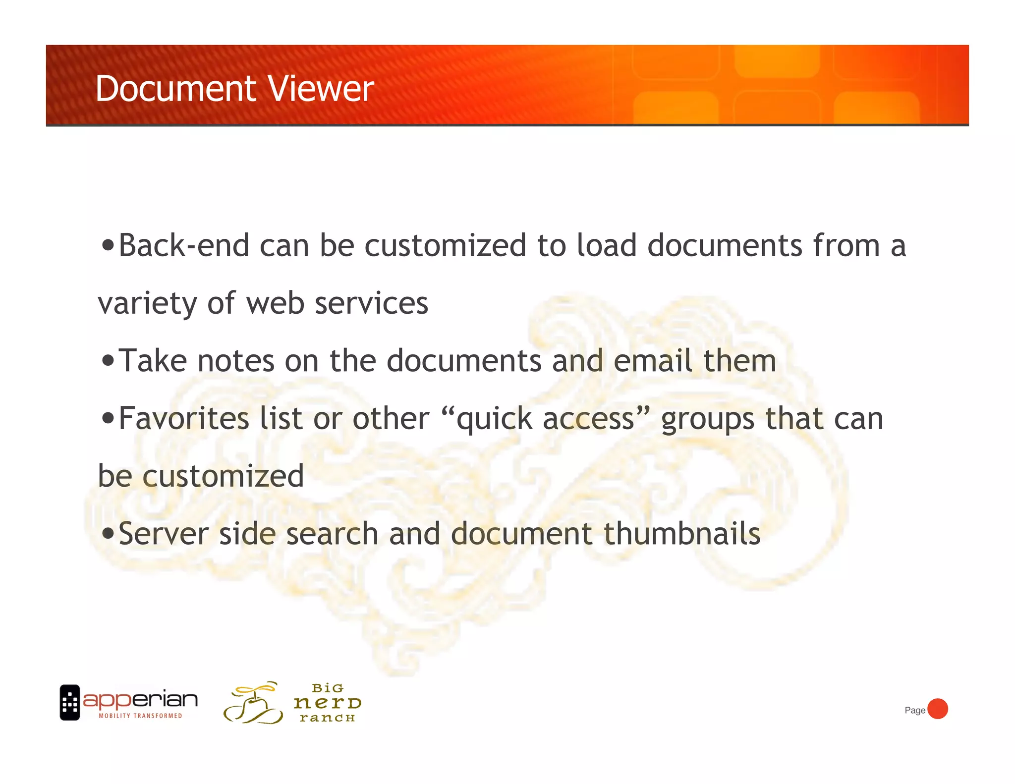 Document Viewer



• Back-end can be customized to load documents from a
variety of web services
• Take notes on the documents and email them
• Favorites list or other “quick access” groups that can
be customized
• Server side search and document thumbnails



                                                           Page!
 