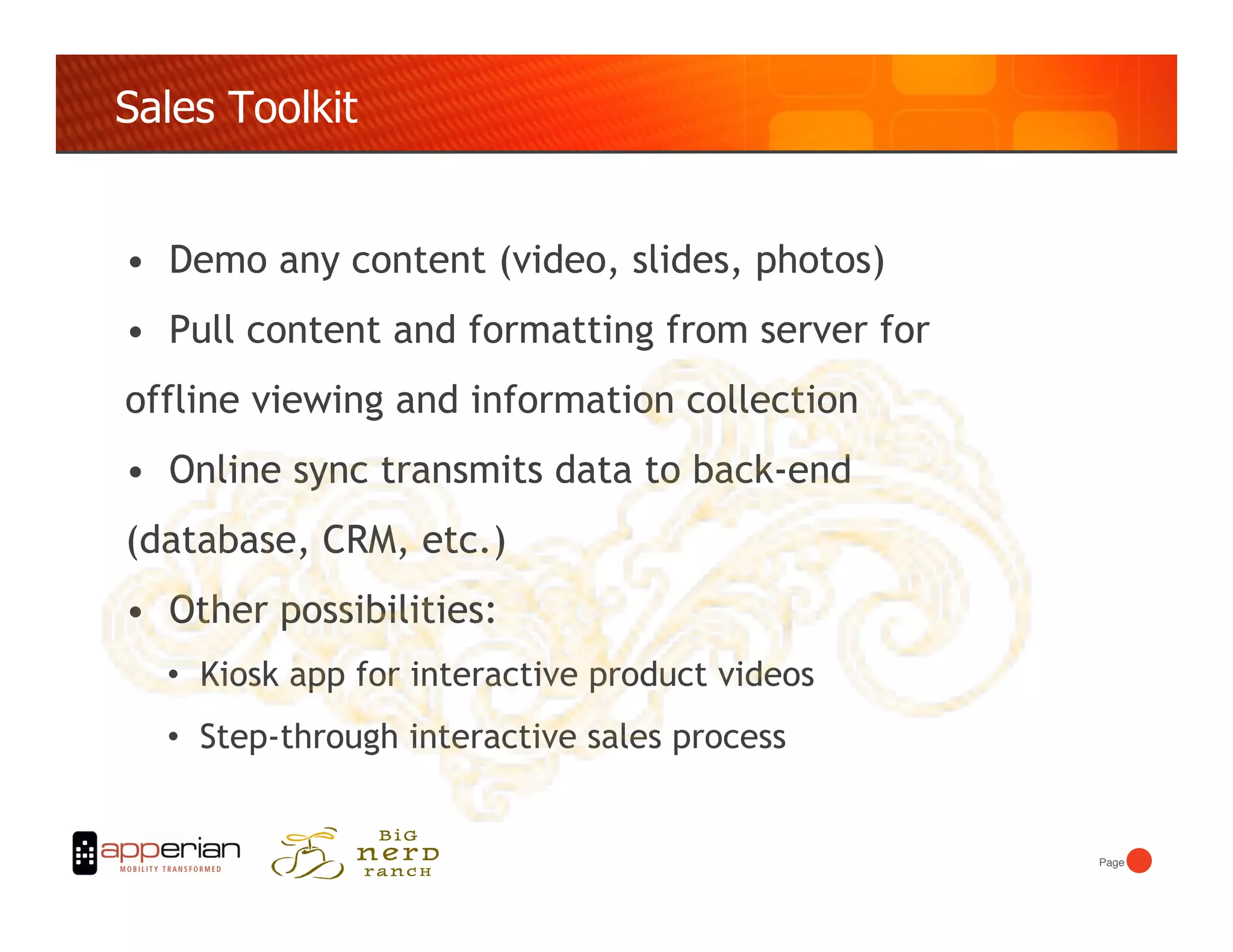 Sales Toolkit


•  Demo any content (video, slides, photos)
•  Pull content and formatting from server for
offline viewing and information collection
•  Online sync transmits data to back-end
(database, CRM, etc.)
•  Other possibilities:
  •  Kiosk app for interactive product videos
  •  Step-through interactive sales process


                                                 Page!
 