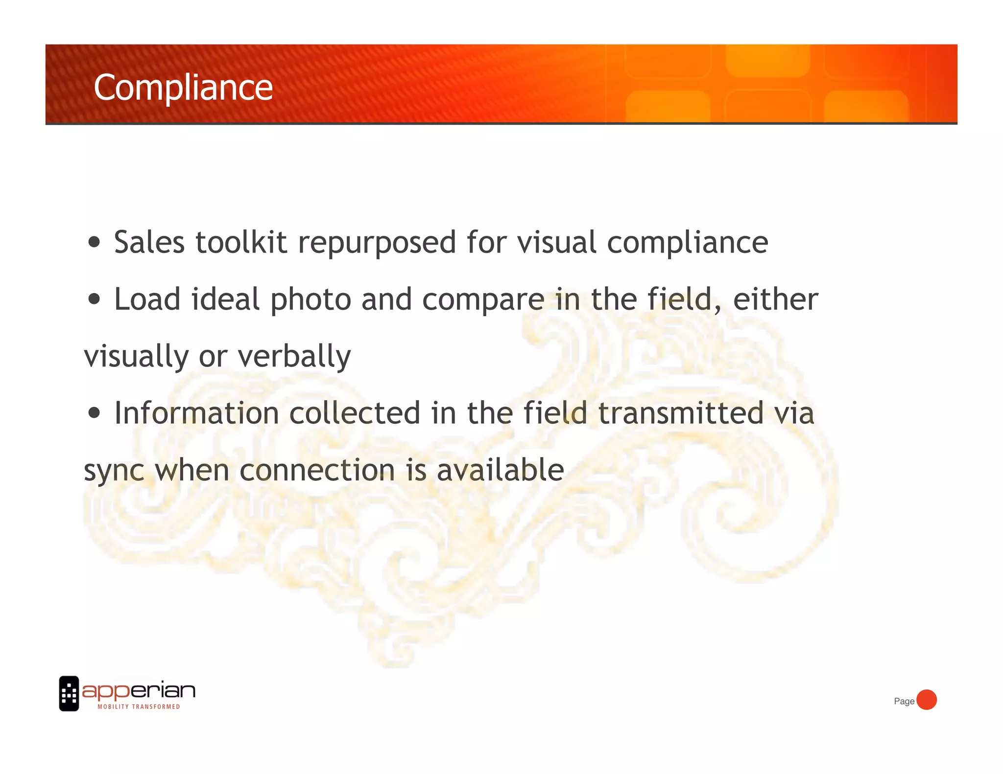 Compliance



•  Sales toolkit repurposed for visual compliance
•  Load ideal photo and compare in the field, either
visually or verbally
•  Information collected in the field transmitted via
sync when connection is available




                                                        Page!
 