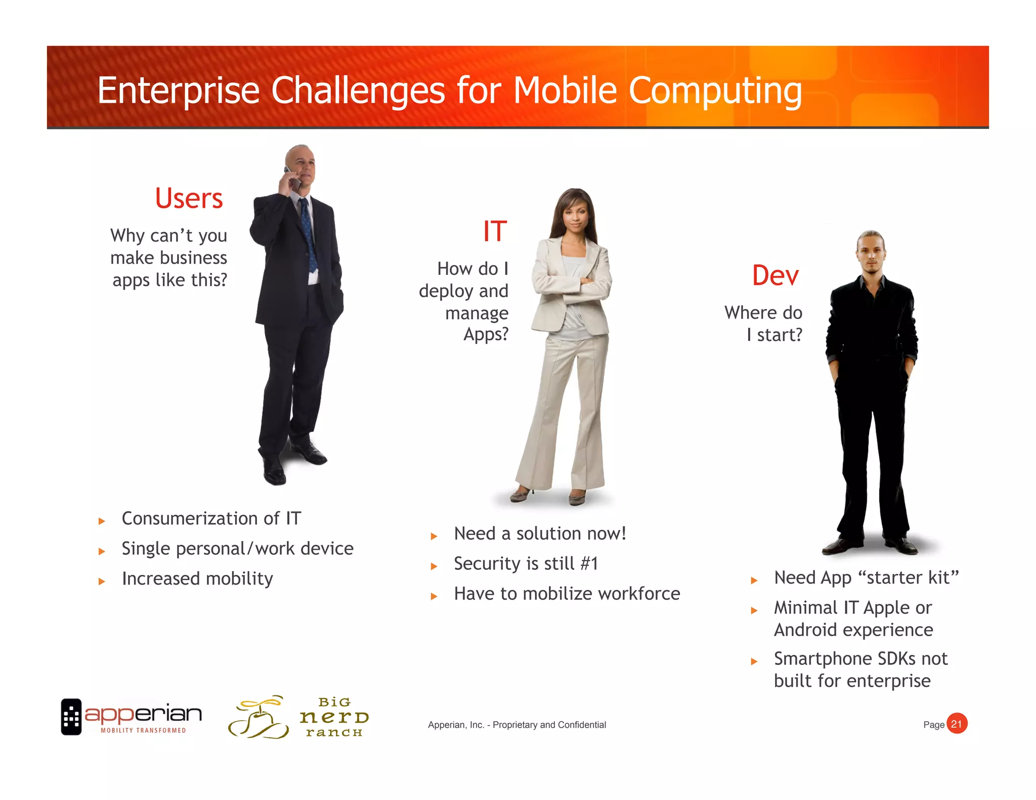 Enterprise Challenges for Mobile Computing

          Users
     Why can’t you                                IT
     make business
                                      How do I
     apps like this?
                                    deploy and
                                                                                        Dev
                                       manage                                        Where do
                                         Apps?                                         I start?




     Consumerization of IT
                                          Need a solution now!
     Single personal/work device
                                          Security is still #1
     Increased mobility                                                                    Need App “starter kit”
                                          Have to mobilize workforce
                                                                                            Minimal IT Apple or
                                                                                             Android experience
                                                                                            Smartphone SDKs not
                                                                                             built for enterprise

                                     Apperian, Inc. - Proprietary and Confidential                            Page! 21!
 