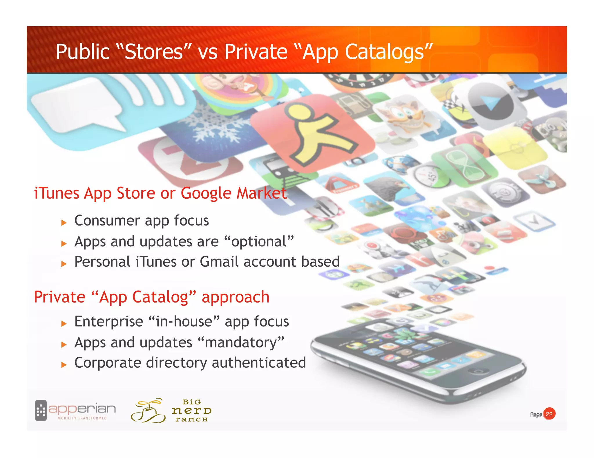Public “Stores” vs Private “App Catalogs”




iTunes App Store or Google Market
       Consumer app focus
       Apps and updates are “optional”
       Personal iTunes or Gmail account based

Private “App Catalog” approach
       Enterprise “in-house” app focus
       Apps and updates “mandatory”
       Corporate directory authenticated


                                                 Page! 22!
                                                 Page!
 