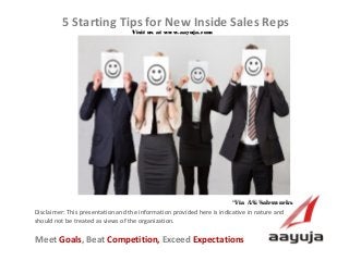 AAyuja © 2013
Disclaimer: This presentation and the information provided here is indicative in nature and
should not be treated as views of the organization.
5 Starting Tips for New Inside Sales Reps
Visit us at www.aayuja.comVisit us at www.aayuja.com
Meet Goals, Beat Competition, Exceed Expectations
*Via  AG Salesworks *Via  AG Salesworks 
 