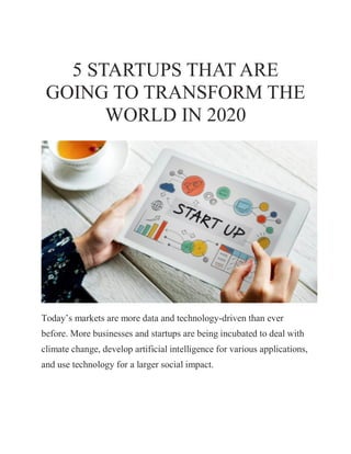 5 STARTUPS THAT ARE
GOING TO TRANSFORM THE
WORLD IN 2020
Today’s markets are more data and technology-driven than ever
before. More businesses and startups are being incubated to deal with
climate change, develop artificial intelligence for various applications,
and use technology for a larger social impact.
 