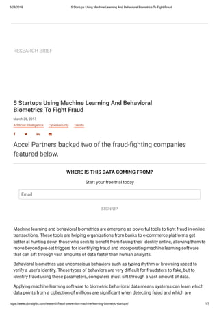 5/28/2018 5 Startups Using Machine Learning And Behavioral Biometrics To Fight Fraud
https://www.cbinsights.com/research/fraud-prevention-machine-learning-biometric-startups/ 1/7
RESEARCH BRIEF
March 28, 2017
5 Startups Using Machine Learning And Behavioral
Biometrics To Fight Fraud
Arti cial Intelligence Cybersecurity Trends
   
Accel Partners backed two of the fraud- ghting companies
featured below.
WHERE IS THIS DATA COMING FROM?
Start your free trial today
SIGN UP
Machine learning and behavioral biometrics are emerging as powerful tools to ght fraud in online
transactions. These tools are helping organizations from banks to e-commerce platforms get
better at hunting down those who seek to bene t from faking their identity online, allowing them to
move beyond pre-set triggers for identifying fraud and incorporating machine learning software
that can sift through vast amounts of data faster than human analysts.
Behavioral biometrics use unconscious behaviors such as typing rhythm or browsing speed to
verify a user’s identity. These types of behaviors are very di cult for fraudsters to fake, but to
identify fraud using these parameters, computers must sift through a vast amount of data.
Applying machine learning software to biometric behavioral data means systems can learn which
data points from a collection of millions are signi cant when detecting fraud and which are
Email
 