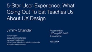 Jimmy Chandler
@uxprinciples
about.me/jimmychandler
www.uxprinciples.com
https://www.linkedin.com/in/jimmychandler
jimmy@uxprinciples.com
5-Star User Experience: What
Going Out To Eat Teaches Us
About UX Design
Presented at:  
UXCamp DC 2016
#uxcampdc
#5StarUX
 
