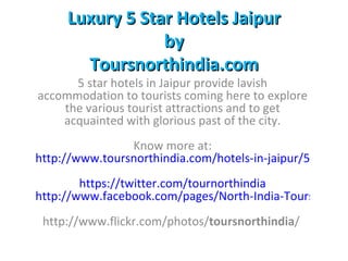 Luxury 5 Star Hotels Jaipur
                 by
       Toursnorthindia.com
      5 star hotels in Jaipur provide lavish
accommodation to tourists coming here to explore
    the various tourist attractions and to get
    acquainted with glorious past of the city.
                Know more at:
http://www.toursnorthindia.com/hotels-in-jaipur/5-star-ho
        https://twitter.com/tournorthindia
http://www.facebook.com/pages/North-India-Tours/31547
 http://www.flickr.com/photos/toursnorthindia/
 