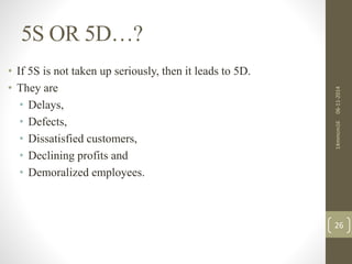 5S OR 5D…? 
14mmcm16 06-11-2014 
26 
• If 5S is not taken up seriously, then it leads to 5D. 
• They are 
• Delays, 
• Defects, 
• Dissatisfied customers, 
• Declining profits and 
• Demoralized employees. 
 