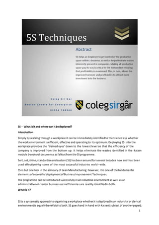 5S -­­What 
is it and where can it be deployed? 
Introduction 
Simply by walking through a workplace it can be immediately identified to the trained eye whether 
the work environment is efficient, effective and operating to its optimum. Deploying 5S into the 
workplace provides the ‘trained eyes’ down to the lowest level so that the efficiency of the 
company is improved from the bottom up. It helps eliminate the wastes identified in the Kaizen 
module by natural occurrence as fallout from the 5S programme. 
Sort, set, shine, standardise and sustain (5S) has been around for several decades now and has been 
used effectively by some of the most successful industries world-­­wide. 
5S is but one tool in the armoury of Lean Manufacturing; however, it is one of the fundamental 
elements of successful deployment of Business Improvement Techniques. 
The programme can be introduced successfully in an industrial environment as well as an 
administrative or clerical business as inefficiencies are readily identified in both. 
What is it? 
5S is a systematic approach to organising a workplace whether it is deployed in an industrial or clerical 
environment is equally beneficial to both. 5S goes hand in hand with Kaizen (subject of another paper); 
1 
 