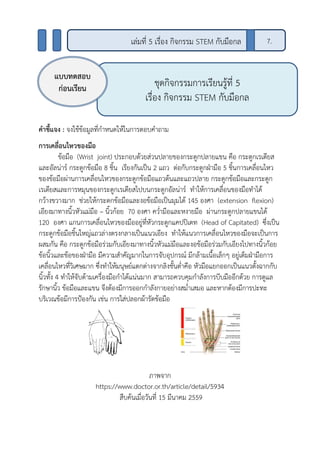 คาชี้แจง : จงใช้ข้อมูลที่กาหนดให้ในการตอบคาถาม
การเคลื่อนไหวของมือ
ข้อมือ (Wrist joint) ประกอบด้วยส่วนปลายของกระดูกปลายแขน คือ กระดูกเรเดียส
และอัลน่าร์ กระดูกข้อมือ 8 ชิ้น เรียงกันเป็น 2 แถว ต่อกับกระดูกฝ่ามือ 5 ชิ้นการเคลื่อนไหว
ของข้อมือผ่านการเคลื่อนไหวของกระดูกข้อมือแถวต้นและแถวปลาย กระดูกข้อมือและกระดูก
เรเดียสและการหมุนของกระดูกเรเดียสไปบนกระดูกอัลน่าร์ ทาให้การเคลื่อนของมือทาได้
กว้างขวางมาก ช่วยให้กระดกข้อมือและงอข้อมือเป็นมุมได้ 145 องศา (extension flexion)
เอียงมาทางนิ้วหัวแม่มือ – นิ้วก้อย 70 องศา คว่ามือและหงายมือ ผ่านกระดูกปลายแขนได้
120 องศา แกนการเคลื่อนไหวของมืออยู่ที่หัวกระดูกแคปปิเตท (Head of Capitated) ซึ่งเป็น
กระดูกข้อมือชิ้นใหญ่แถวล่างตรงกลางเป็นแนวเอียง ทาให้แนวการเคลื่อนไหวของมือจะเป็นการ
ผสมกัน คือ กระดูกข้อมือร่วมกับเอียงมาทางนิ้วหัวแม่มือและงอข้อมือร่วมกับเอียงไปทางนิ้วก้อย
ข้อนิ้วและข้อของฝ่ามือ มีความสาคัญมากในการจับอุปกรณ์ มีกล้ามเนื้อเล็กๆ อยู่เต็มฝ่ามือการ
เคลื่อนไหวที่วิเศษมาก ซึ่งทาให้มนุษย์แตกต่างจากลิงชั้นต่าคือ หัวมือแยกออกเป็นแนวตั้งฉากกับ
นิ้วทั้ง 4 ทาให้จับด้ามเครื่องมือกาได้แน่นมาก สามารถควบคุมกาลังการบีบมืออีกด้วย การดูแล
รักษานิ้ว ข้อมือและแขน จึงต้องมีการออกกาลังกายอย่างสม่าเสมอ และหากต้องมีการปะทะ
บริเวณข้อมีการป้องกัน เช่น การใส่ปลอกผ้ารัดข้อมือ
ภาพจาก
https://www.doctor.or.th/article/detail/5934
สืบค้นเมื่อวันที่ 15 มีนาคม 2559
ชุดกิจกรรมการเรียนรู้ที่ 5
เรื่อง กิจกรรม STEM กับมือกล
แบบทดสอบ
ก่อนเรียน
7.เล่มที่ 5 เรื่อง กิจกรรม STEM กับมือกล
 