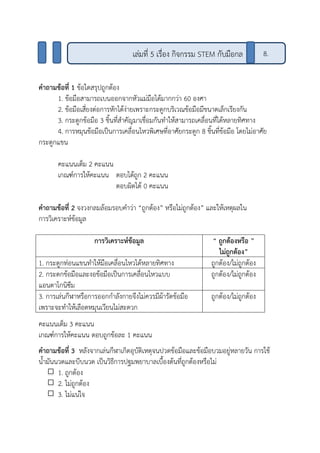 คาถามข้อที่ 1 ข้อใดสรุปถูกต้อง
1. ข้อมือสามารถเบนออกจากหัวแม่มือได้มากกว่า 60 องศา
2. ข้อมือเสี่ยงต่อการหักได้ง่ายเพราะกระดูกบริเวณข้อมือมีขนาดเล็กเรียงกัน
3. กระดูกข้อมือ 3 ชิ้นที่สาคัญมาเชื่อมกันทาให้สามารถเคลื่อนที่ได้หลายทิศทาง
4. การหมุนข้อมือเป็นการเคลื่อนไหวพิเศษที่อาศัยกระดูก 8 ชิ้นที่ข้อมือ โดยไม่อาศัย
กระดูกแขน
คะแนนเต็ม 2 คะแนน
เกณฑ์การให้คะแนน ตอบได้ถูก 2 คะแนน
ตอบผิดได้ 0 คะแนน
คาถามข้อที่ 2 จงวงกลมล้อมรอบคาว่า “ถูกต้อง” หรือไม่ถูกต้อง” และให้เหตุผลใน
การวิเคราะห์ข้อมูล
การวิเคราะห์ข้อมูล “ ถูกต้อง ”หรือ
ไม่ถูกต้อง”
1. กระดูกท่อนแขนทาให้มือเคลื่อนไหวได้หลายทิศทาง ถูกต้อง/ไม่ถูกต้อง
2. กระดกข้อมือและงอข้อมือเป็นการเคลื่อนไหวแบบ
แอนตาโกนิซึม
ถูกต้อง/ไม่ถูกต้อง
3. การเล่นกีฬาหรือการออกกาลังกายจึงไม่ควรมีผ้ารัดข้อมือ
เพราะจะทาให้เลือดหมุนเวียนไม่สะดวก
ถูกต้อง/ไม่ถูกต้อง
คะแนนเต็ม 3 คะแนน
เกณฑ์การให้คะแนน ตอบถูกข้อละ 1 คะแนน
คาถามข้อที่ 3 หลังจากเล่นกีฬาเกิดอุบัติเหตุจนปวดข้อมือและข้อมือบวมอยู่หลายวัน การใช้
น้ามันนวดและบีบนวด เป็นวิธีการปฐมพยาบาลเบื้องต้นที่ถูกต้องหรือไม่
1. ถูกต้อง
2. ไม่ถูกต้อง
3. ไม่แน่ใจ
เล่มที่ 5 เรื่อง กิจกรรม STEM กับมือกล 8.
 