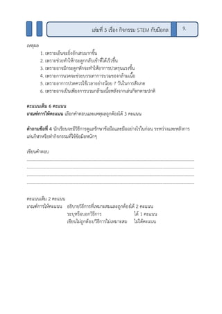 เหตุผล
1. เพราะเอ็นจะยิ่งอักเสบมากขึ้น
2. เพราะช่วยทาให้กระดูกกลับเข้าที่ได้เร็วขึ้น
3. เพราะอาจมีกระดูกหักจะทาให้อาการปวดรุนแรงขึ้น
4. เพราะการนวดจะช่วยบรรเทาการบวมของกล้ามเนื้อ
5. เพราะอาการปวดควรใช้เวลาอย่างน้อย 7 วันในการสังเกต
6. เพราะอาจเป็นเพียงการบวมกล้ามเนื้อหลังจากเล่นกีฬาตามปกติ
คะแนนเต็ม 6 คะแนน
เกณฑ์การให้คะแนน เลือกคาตอบและเหตุผลถูกต้องได้ 3 คะแนน
คาถามข้อที่ 4 นักเรียนจะมีวิธีการดูแลรักษาข้อมือและมืออย่างไรในก่อน ระหว่างและหลังการ
เล่นกีฬาหรือทากิจกรรมที่ใช้ข้อมือหนักๆ
เขียนคาตอบ
..........................................................................................................................................................
..........................................................................................................................................................
..........................................................................................................................................................
..........................................................................................................................................................
คะแนนเต็ม 2 คะแนน
เกณฑ์การให้คะแนน อธิบายวิธีการที่เหมาะสมและถูกต้องได้ 2 คะแนน
ระบุหรือบอกวิธีการ ได้ 1 คะแนน
เขียนไม่ถูกต้อง/วิธีการไม่เหมาะสม ไม่ได้คะแนน
เล่มที่ 5 เรื่อง กิจกรรม STEM กับมือกล 9.
 